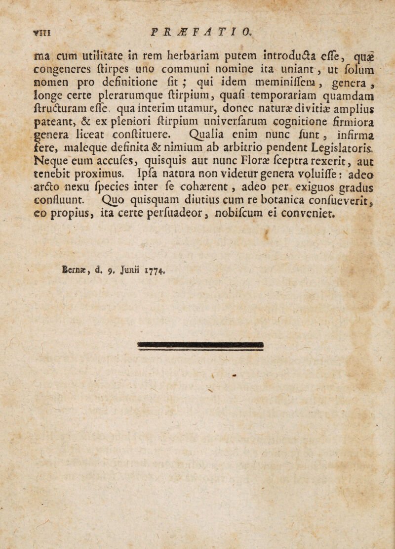 vV ( ■ vili P R JE F A T I 0 . ma cum utilitate in rem herbariam putem introdu&a e fle, qug congeneres ftirpes uno communi nomine ita uniant, ut folura nomen pro definitione fit ; qui idem meminiflern, genera , longe certe plerarumque ftirpium, quafi temporariam quamdam ftru&uram efle. qua interim utamur, donec natura; di vitice amplius pateant, & ex pleniori ftirpium tiniverfarum cognitione firmiora genera liceat conftituere. Qualia enim nunc funt, infirma fere, maleque definita & nimium ab arbitrio pendent Legislatoris. Neque eum accufes, quisquis aut nunc Flora; fceptra rexerit, aut tenebit proximus. Ipfa natura non videtur genera voluifle: adeo ardto nexu fpecies inter fe cohserent, adeo per exiguos gradus confluunt. Quo quisquam diutius cum re botanica confueveritj co propius, ita certe perfuadeor, nobifcum ei conveniet. - lemae, df 9, Junii 1774,