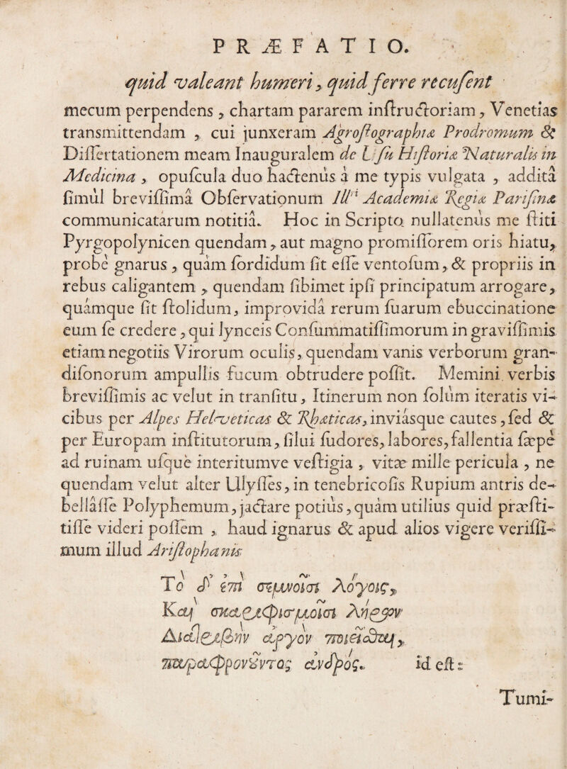 I P R JE F A T I O. • • i > quid valeant humeri y quid ferre recufent mecum perpendens , chartam pararem infau (floriam, Venetias transmittendam cui junxeram Agrofiographu Prodromum tk Diflertationem meam InauguraSem de l. fu Hijloru ^Naturalis in Medicina, opufcula duo haclenus a me typis vulgata , addita fimul breviffima Gblervationum lUn Academu 2{egu Parifnst communicatarum notitia» Hoc in Scripta nullatenus me fhiti Pyrgopolynicen quendam , aut magno promiflbrem oris hiatu, probe gnarus , quam fordidum fit efle ventofum,& propriis in rebus caligantem , quendam fibimet ipfi principatum arrogare, quamque fit flolidum, improvida rerum fuarum ebuccinatione eum fe credere, qui lynceis Confummatiffimorum in graviffimis etiam negotiis Virorum oculis, quendam vanis verborum gran- difonorum ampullis fucum obtrudere poffit. Memini verbis breviffimis ac velut in tr an fi tu , Itinerum non jfolum iteratis vi¬ cibus per Alpes Helveticas & 7\hdticas, inviasque cautes ,fed Sc per Europam infatutorum, filui iudores, labores, fallentia fape ad ruinam ufque interitumve vefligia , vitae mille pericula , ne quendam velut alter lilylles, in tenebricofis Rupium antris de- bellafie Polyph emum,jaclare potius,quam utilius quid praefa¬ ti fle videri poflem * haud ignarus & apud alios vigere veriffi- mum illud Arijlophank - T o zm cmpwoicn A oyoig-» KCtj (SKeLdi^KTpioiea Anpppv Aictidi&nv etpyov mtipcKppovxvrag dvfyog» Id eftr X umi*