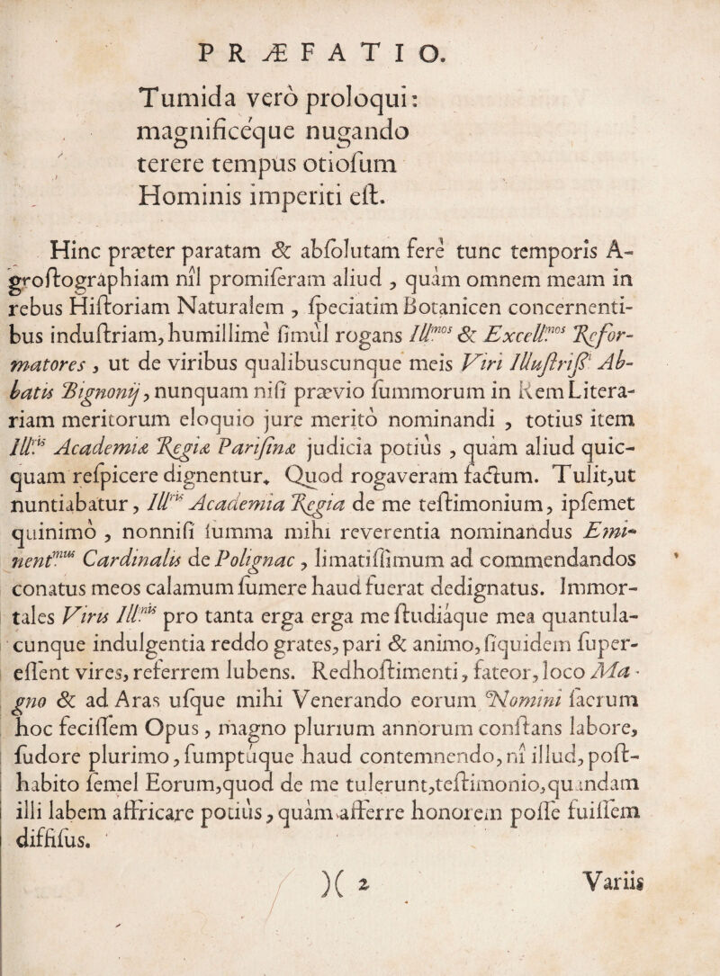 Tumida vero proloqui: magnificeque nugando terere tempus otiofum Hominis imperiti eft. Hinc prtcter paratam Sc abfolutam fere tunc temporis A- groffographiam nil promi feram aliud , quam omnem meam in rebus Hifloriam Naturalem , fpeciatim Botanicen concernenti¬ bus induffriam, humillime fimul rogans Il!mos &: Excell'ims Refor¬ matores , ut de viribus qualibuscunque meis Viri lliuflrif ' Ab¬ batis Bignonij>nunquam nifi praevio fummorum in KemLitera- riam meritorum eloquio jure merito nominandi , totius item Academu Regix Varifinx judicia potius , quam aliud quic- quam refpicere dignentur» Quod rogaveram facflum. Tulit,ut nuntiabatur, IIV Academia Regia de me teflimonium, ipfemet quinimo , nonni fi iumraa mihi reverentia nominandus Emi- nentmm Cardinalis de Polignac , limatiffimum ad commendandos conatus meos calamum lumere haud fuerat dedignatus. Immor¬ tales Vira IllnK pro tanta erga erga me ftudiaque mea quantula¬ cunque indulgentia reddo grates, pari & animo, fiquidem fuper- eflent vires, referrem lubens. Redhoflirnenti, fateor, loco Aia ■ gno & ad Aras ufque mihi Venerando eorum *Nomini facium hoc feciflem Opus, magno plurium annorum conflans labore, fudore plurimo, fumptuque haud contemnendo,ni illud,poft- habito lemel Eorum,quod de me tulerunt,teflimonio,qu andam illi labem affricare potius, quam afferre honorem pofle fuillem diffifus. ■ . ^  / X* Variis