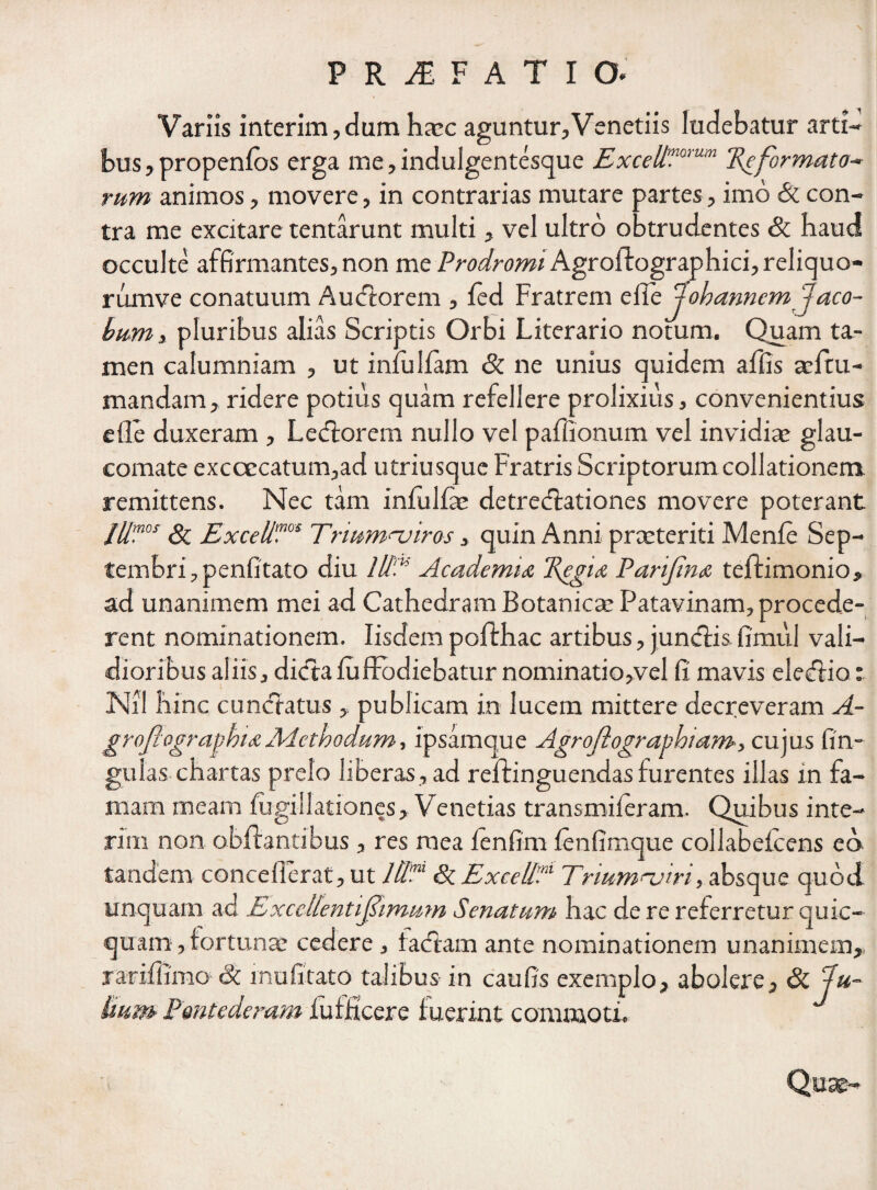 Variis interim,dum hatc aguntur,Venetiis ludebatur arti¬ bus, propenfos erga me, indulgentesque ExceltPamm Reformato* rum animos, movere, in contrarias mutare partes, imo & con¬ tra me excitare tentarunt multi , vel ultro obtrudentes & haud occulte affirmantes, non me Prodromi Agroftographici, reliquo- rumve conatuum A udiorem , fed Fratrem ellJobanncm Jaco- hum, pluribus alias Scriptis Orbi Literario notum. Quam ta¬ men calumniam , ut infulfam & ne unius quidem affis adtu- mandam, ridere potius quam refellere prolixius, convenientius e fle duxeram , Ledtorem nullo vel paflionum vel invidia: glau¬ comate exccecatum,ad utriusque Fratris Scriptorum collationem remittens. Nec tam infulfae detredlationes movere poterant Jllmos & Exceli'™‘ Trmmnjiros, quin Anni praeteriti Menfe Sep¬ tembri ,penfitato diu 1U‘.K Academia Regia Parifina teffimonio, ad unanimem mei ad Cathedram Botanica: Patavinam, procede¬ rent nominationem. Iisdem poffhac artibus, jundlis fimul vali¬ dioribus aliis, dicta fuIfodiebatur nominatio,vel fi mavis eledfio: Nil hinc cunctatus ,, publicam in lucem mittere decreveram A- groflogragma Aicthodum, ipsamque Agroflograghiamcujus fin- gulas chartas prelo liberas, ad reffinguendas furentes illas in fa¬ mam meam fugillationes, Venetias transmiferam. Quibus inte¬ ri m non obftantibus , res mea fenfim fenfimque collabefcens eo tandem conceflerat, ut HI?' <3c Exedi?1 Trmmnjiri, absque quod unquam ad Exccllentifimmn Senatum hac de re referretur quic- quam, fortuna: cedere , factam ante nominationem unanimem, rariflimo & mu litato talibus in caufis exemplo, abolere, & Ju¬ lium Pontedemm lufficere fuerint commoti. Quse-
