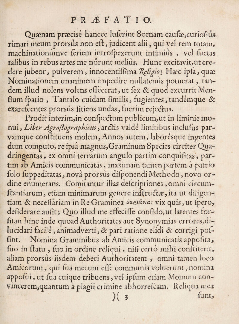 Quaenam praecise hancce luferint Scenam caufa^curiofius rimari meum prorsus non effc, judicent alii, qui vel rem totam, machinationumve feriem introfpexerunt intimius , vel fuetas talibus in rebus artes me norunt melius. Hunc excitavit,ut cre¬ dere jubeor, pulverem, innocentiffima 'Religio > Haec ipfa, quae Nominationem unanimem impedire nullatenus potuerat, tan¬ dem illud nolens volens effecerat, ut fex 8c quod excurrit Men- fiumfpatio , Tantalo cuidam fimilis, fugientes, tandemque 8c exarefcentes prorsus fidens undas,fuerim rejecffus. Prodit interim,in confpedlum publicum,ut in liminie mo¬ nui, Liber Agrojlographicm, ardis valde limitibus inclufus par¬ vamque conffituens molem. Annos autem, laboresque ingentes dum computo, re ipsa magnus,Graminum Species circiter Qua¬ dringentas , ex omni terrarum angulo partim conquifitas, par- tim ab Amicis communicatas, maximam tamen.partem a patrio folo fuppeditatas, nova prorsus difponendi Methodo, novo or¬ dine enumerans. Comitantur illas defcriptiones, omni circum¬ flandarum , etiam minimarum genere inflruifhe, ita ut diligen¬ tiam & neceflariam in Re Graminea yjx quis,ut fpero, defiderare aufitj Quo illud me efFeciile confido,ut latentes for- fitan hinc inde quoad Authoritates aut Synonymias errores,di- lucidari facile, animadverti, & pari ratione elidi & corrigi pof- fint. Nomina Graminibus ab Amicis communicatis appofita, fuo in ftatu , flio in ordine reliqui, nifi certo mihi conffiterit, aliam prorsus iisdem deberi Authoritatem , omni tamen loco Amicorum, qui fua mecum elle communia voluerunt,nomina appofui, ut fua cuique tribuens,vel ipfum etiam Mornum con- vincerem,quantum a plagii crimine abhorrefeam. Reliqua mea ) ( 5 furit.