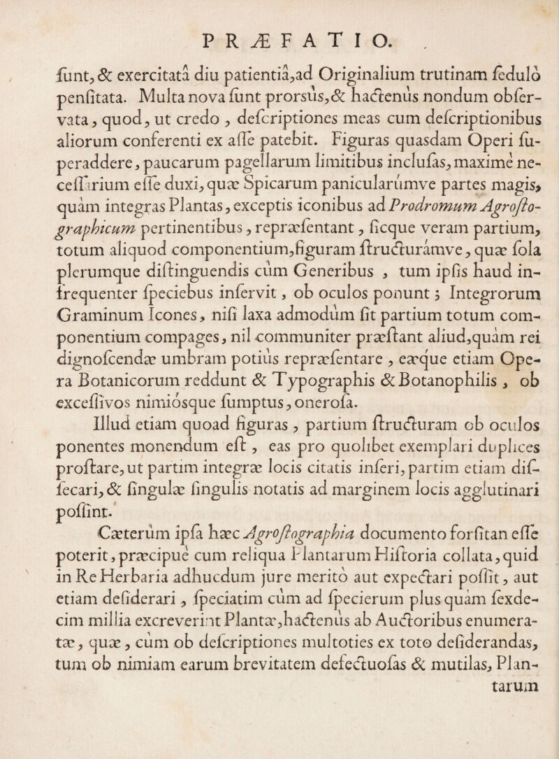 lunt, & exercitata diu patientia,ad Originalium trutinam fcdulo penfitata. Multa nova lunt prorsus,& hacftenus nondum obler- vata, quod, ut credo , delcriptiones meas cum defcriptionibus aliorum conferenti ex a de patebit. Figuras quasdam Operi lu- peraddere, paucarum pagellarum limitibus inclulas,maxime ne- cedarium ede duxi, quae Spicarum panicularumve partes magis» quam integras Plantas, exceptis iconibus ad Prodromum Agrofto- graphicum pertinentibus, repraefentant, ficque veram partium, totum aliquod componentium,figuram Ibrudburamve, qua: fola plerumque diftinguendis cum Generibus , tum ipfis haud in- irequenter Ipeciebus inlervit, ob oculos ponunt ; Integrorum Graminum Icones, nifi laxa admodum fit partium totum com¬ ponentium compages, nil communiter praeibant aliud,quam rei dignolcendae umbram potius repraelentare , e aeque etiam Ope¬ ra Botanicorum reddunt & Typographis &Botanophilis , ob exceffivos nimiosque lumptus, onerola. Illud etiam quoad figuras , partium Ibrudburam ob oculos ponentes monencmm efb , eas pro quolibet exemplari duplices prolbare, ut partim integra: locis citatis inferi, partim etiam difi- fecari, Sc fingulae fingulis notatis ad marginem locis agglutinari poffint- Cancrum ipla haec Agrojtographia documento forfitan ede poterit,praecipue cum reliqua PlantarumHiftoria co!lata,quid in Re Herbaria adhucdum jure merito aut expecftari poffit, aut etiam defiderari, fpeciatim cum ad Ipecierum plus quam lexde- cim millia excreverint Plantae,hacfbenus ab Aucfboribus enumera¬ tae, quae, cum ob delcriptiones multoties ex toto defiderandas, tum ob nimiam earum brevitatem defe&uofas & mutilas. Plan¬ tarum /