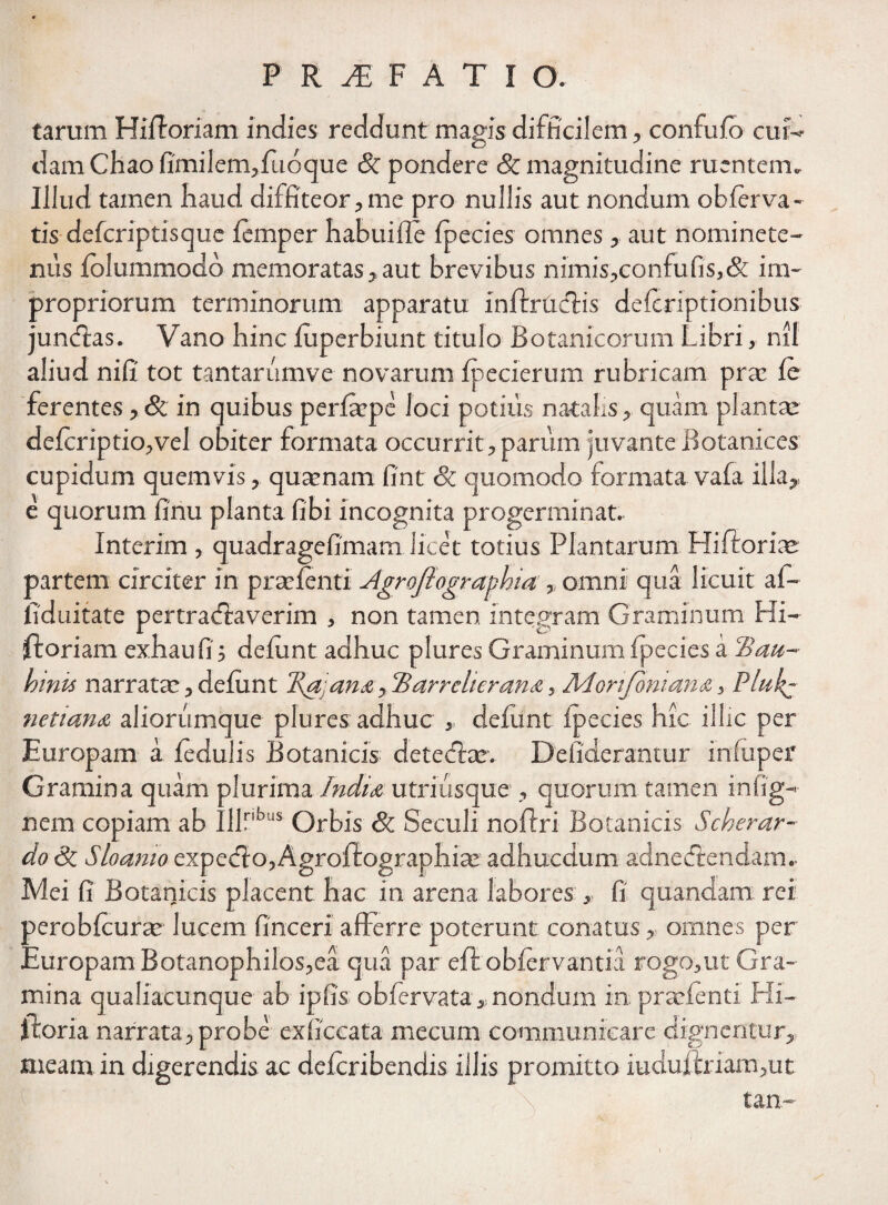 tarum Hilboriam indies recidunt magis difficilem, confufo cui¬ dam Chao fimi 1 em, luo que & pondere Sc magnitudine ruentem. Illud tamen haud diffiteor,me pro nullis aut nondum obferva- tis defcriptisque lemper habuifie Ipecies omnes, aut nominete- nus folummodd memoratas, aut brevibus nimis,confufis,& im¬ propriorum terminorum apparatu infirmetis deferiptionibus jundlas. Vano hinc luperbiunt titulo Botanicorum Libri, nil aliud nifi tot tantarumve novarum fpecierum rubricam prte le ferentes , & in quibus perlaepe loci potius natalis, quam planta; deicriptio,vel obiter formata occurrit, parum juvante Botanices cupidum quemvis, quaenam fint & quomodo formata vafa illa, e quorum finu planta Obi incognita progerminat. Interim , quadragefimam licet totius Plantarum Hifiroria; partem circiter in praetenti Agroftogranhta, omni qua licuit af¬ fici ni tat e pertradiaverim , non tamen integram Graminum Hi~ ftoriam exhaufi; deiunt adhuc plures Graminumfpecies a Hau- hmis narrata:, deiunt T\a,ana, 'Barrclierana, Morifbntan<z, Plul^ netiana aliorumque plures adhuc , deiunt fpecies hic illic per Europam a ledulis Botanicis detediar. Defiderantur irnuper Gramina quam plurima India utriusque , quorum tamen infig- nem copiam ab Iilnbus Orbis Sc Seculi nolfri Botanicis Scherar- do Sc Sloamo expedio, Agrolfographiae adhucdum adnediendam.- Mei fi Botanicis placent hac in arena labores , fi quandam rei peroblcurte lucem finceri afferre poterunt conatus, omnes per EuropamBotanophilos,ea qua par eftobfervantia rogo,ut Gra¬ mina qualiacunque ab ipfis obfervata , nondum in praefenti Hi— iloria narrata, probe exficcata mecum communicare dignentur, meam in digerendis ac deleribendis illis promitto iudujftriam,ut tan-