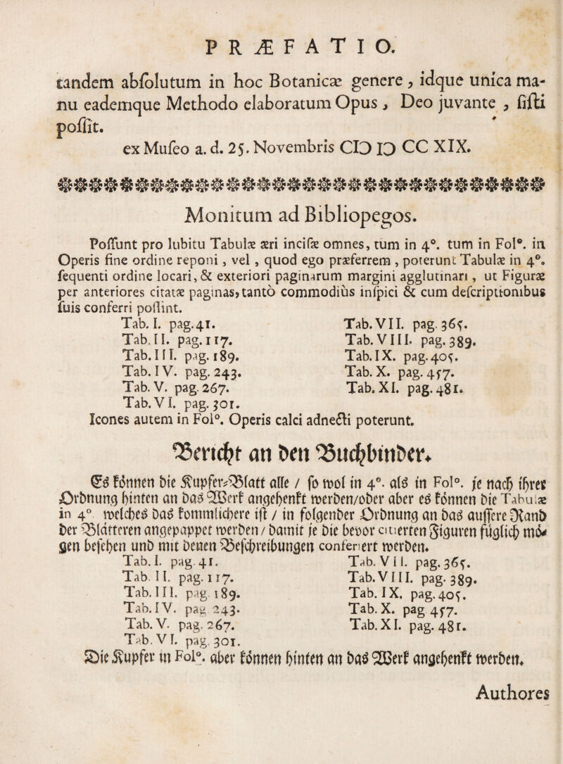 eandem abfolutum in hoc Botanica: genere, idque unica ma¬ nu eademque Methodo elaboratum Opus, Deo juvante , fifti ex Mufeo a. d. 2$. Novembris CI3 13 CC XIX. Monitum ad Bibliopegos. Poffunt pro lubitu Tabulae seri incifae omnes, tum in 40. tum in Fol°. in Operis fine ordine reponi, vel , quod ego praeferrem , poterunt Tabulae in 4°. fequenti ordine locari, & exteriori paginarum margini aggluunan , ut Figurae per anteriores citatae paginas? tanto commodius infpici & cum defcripuonibus fuis conferri poflint. Tab. I. pag.41. Tab. VII. pag. 36^. Tab.II. pag.117. Tab. VIII. pag. 339, Tab.III. pag. 189. Tab.IX. pag. 40 V Tab. IV. pag. 243. Tab. X. pag, 477. Tab. V. pag. 267. Tab. XI. pag. 481. Tab. VI. pag. 301. Icones autem in Foi°. Operis calci adne£Ii poterunt 93mcfct an t>m 23ud?btnt>etv fdtinen bie ^upj[etv^5(att alie / fo ml in 40. al$ in Fo!°. fc nacb tljref Orbming btnten an ba$ SBevf angefyenft n>erben/ober aber e£ fdnnen bie Tabui* in 4°^ melcbel Da£ fommlicpere tfi / in folgenber Ovbnung an ba3 aujfere Dlanb ber QMdttcren angepappet merben/ bamtt /e bie bepor auerfenStguven fug(idf) m& gen befeben unb mu Denen QSefcbveibungen confenert roevbem Tab. I. pag.41. T^h. Vil. pag. 36^. Tab.II. pag.117. Tab. VIII. pag. 389. Tab. IIL pag 189. Tab. IX, pag. 40^. Tab. IV. pag 243. Tab. X. pag 4^7. Tab. V. pag, 267. Tab. XI. pag. 48r. Tab. VI. pag. 301. S)ie Svupfev m Foi°. oher Wtitteti f>infm cm &a$ 2SSerf angefjetiTf twbett. Authores