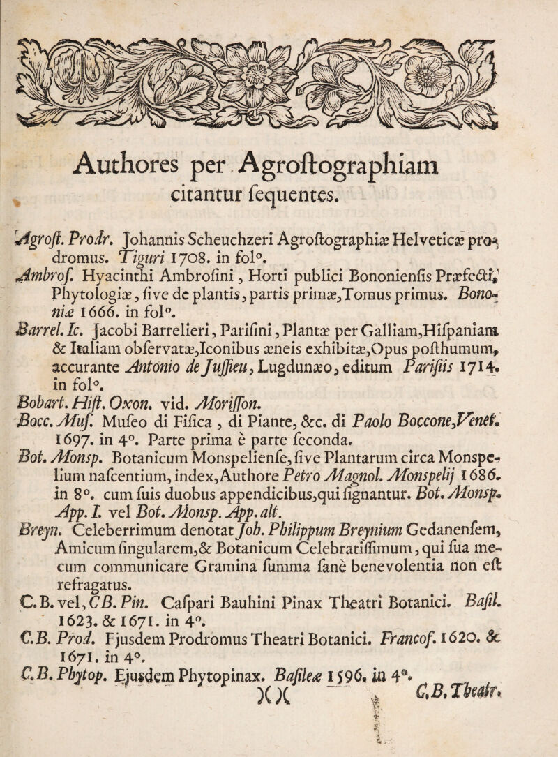 Authores per Agroftographiam citantur fequentes. Agroft. Prodr. Johannis Scheuchzeri Agroftographi» Helvetie» pro* dromus. Tiguri 1708. in fol°. Ambrof. Hyacinthi Ambrofini , Horti publici Bononienfis Pnrfe&i*» Phytologice, fi ve dc plantis, partis prim^Tomu s primus» Bono* ni£ 1666. in fol°. Barrel. Ic. Jacobi Barrelieri , Parifini , Planta per Galliam,Hifpaniarm & Italiam obfervatse,Iconibus xneis exhibita?,Opus pofthumum* accurante Antonio de JuJfieu, Lugdun^eo^ editum Parifiis 1714* in fol°. Bobart. Hift. Oxon. vid. Aforijfon. Bocc. Afuf. Mufeo di Fifica , di Piante, &c» di Paolo BocconeffintL 1697. in 4°. Parte prima e parte feconda» Bot. Afonsp. Botanicum Monspelienfe, five Plantarum circa Monspc* lium nafcentium, index,Authore Petro AfagnoL Afonspeltj 1686* in 8°. cum fuis duobus appendicibus,qui fignantur. Bot* Alonsp* App. L vel Bot* Adonsp. App. ait. Brejn. Celeberrimum denotat Job. Philippum Breynium Gedanenfem^ Amicum lingularem,& Botanicum Celebratilfimum, qui fua me- cum communicare Gramina fumma fane benevolentia non cft refragatus. C.B. vel, CB. Pin. Cafpari Bauhini Pinax Theatri Botanici» BafiL 1623» & I671. in 4°. €.B.Prod. Fjusdem Prodromus Theatri Botanici. Francof* 1620. 8c 1671. in 4°- CB. Phytop. EiusdemPhytopinax. Bafilea 1596« ia 4°* ^ _ , ' ^ r XX ' CB.TMr*