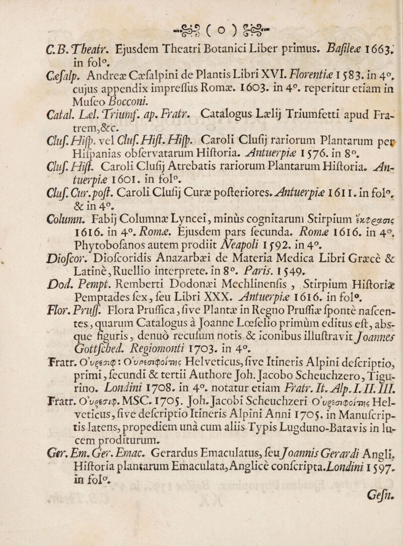 c.B. Tbeatr. Ejusdem Theatri Botanici Liber primus. Bafile<e 166}. in foR Caftalp. Andreae Qefalpini de Plantis Libri XVL Florentia 1583. in 40. cujus appendix impreffus Roma:. 1603. in 4°. repcritur etiam in Mufeo Bocconi. Catal. Lai. Triumf. ap. Fratr. Catalogus Ladij Triumfetti apud Fra- trern,&c. Cluf.Hijp.yciCluf.Hift.Hilp. Caroli Clufij rariorum Plantarum per Hifpanias obfervatarum Hiftoria. Antuerpia I 576. in 8°. Cluft Hift Caroli Clufij Atrebatis rariorum Plantarum Hiftoria. An¬ tuerpia 1601. in foR Cluft Cur.poft. Caroli Clufij Cmx pofteriores. Antuerpia 161 l. In foR & in 4°. Column; Fabij Columnae Lyncei, minus cognitarum Stirpium tTtQ&ois 1616. in 4°. Roma. Ejusdem pars fecunda. Roma 1616. in 4°. Phytobofanos autem prodiit Neapoli I f 92. in 4°. Diofcor. Diofcoridis Anazarbafi de Materia Medica Libri Graece & Latine, Ruellio interprete, in 8°. Paris. I 549. Dod. Pempt. Remberti Dodonafi Mechlinenlis , Stirpium Hiftoria Pemptades fex, feu Libri XXX. Antuerpia 1616. in fol°. Flor. Pritjft. Flora Pruflica, fi ve Planta in Regno Prufiia fponte nalcen- tes, quarum Catalogus a Joanne Loefelio primum editus eft, abs¬ que figuris, denuo recufum notis & iconibus illuftravit Joannes Gottfcbed.Regiomonti 1703. in 4°. Fratr. 0’tjqtviQ: CivptaKpoms Helveticus, fi ve Itineris Alpini deferiptio, primi, fecundi & tertii Authore Joh.Jacobo Scheuchzero, Tigu¬ rino. Londtni 1708. in 4°. notatur etiam Fratr.It.Alp.LII.lIL Fratr. Ov^/$>.MSC. 1705. Joh.Jacobi Scheuchzeri O’vpai<po/7H{ Hel¬ veticus, five deferiptio Itineris Alpini Anni 1705. in Manufcrip- tis latens, propediem una cum aliis Typis Lugduno-Batavis in lu¬ cem proditurum. G$r. Em. Ger. Emac. Gerardus Emaculatus, feu Joannis Gerar di Angli, Hiftoria plantarum Emaculata,Anglice confcripta.Londini 1597. in foK