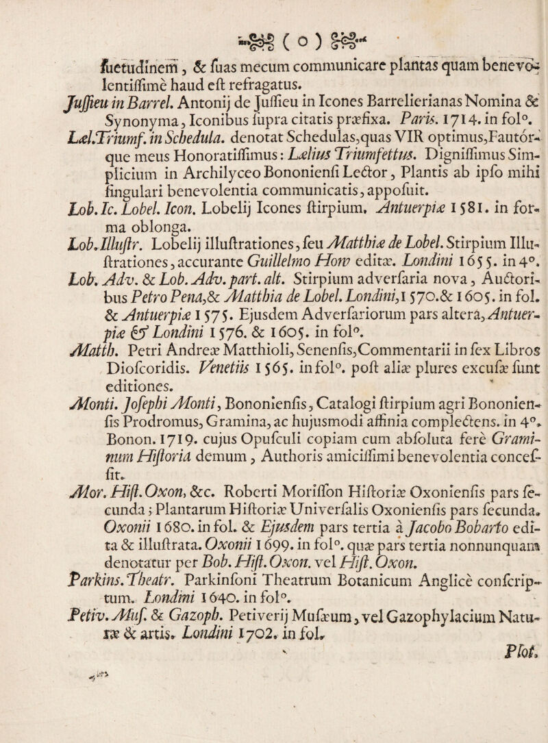 fuetuclinem, & Tuas mecum communicare plantas quam benevo* lentiffime haud efi refragatus. Juffteuin Barrel. Antonij de Juffieu in Icones Barrelierianas Nomina Sd Synonyma 3 Iconibus lupra citatis praefixa. Paris. 1714. in fol°. LaLTriumf. in Schedula, denotat Schedulas,quas VIR optimus,FautorM que meus Honoratiffimus: Lalius Triumfettus. Digniflimus Sim¬ plicium in Archilyceo Bononienfi Leftor , Plantis ab ipfo mihi fingulari benevolentia communicatis 3 appofuit. Loh.Ic.Lobel.lcon. Lobelij Icones ftirpium, Antuerpia 1581. in for¬ ma oblonga. LobAlluJlr. Lobelij illuftrationes , feu Matthia de Lobel. Stirpium lilii- ftrationes3accurante Guillelmo Horv edita?. Londini 1655* in4°. L0b. Adv.8cL0b.Adv.part.ait. Stirpium adverfaria nova, Audlorb bus Petro Pend,8c Mattbia de Lobel. Londini, 1570.& 1605. in foh & Antuerpia 1575. Ejusdem Adverfariorum pars alter2L>Antuer- pia & Londini 1576. & 1605. in foK Afatth. Petri Andrea? Matthioli, Senenfis,Commentarii in fex Libros , Diofcoridis. l/enetiis 1565. infol°. poft alia? plures excufe funt editiones. Monti. Jofephi Monti, Bononienfis, Catalogi ftirpium agri Bononien- fis Prodromus, Gramina, ac hujusmodi affinia compledens.in 4°> Bonon. 1719. cujus Opufculi copiam cum abfoluta fere Grami¬ num Hiflorid demum, Authoris amiciffimi benevolentia concet fit. Ador. Hift.Oxon, &c. Roberti Moriflbn Hiflorid Oxonienfis pars fe¬ cunda 5 Plantarum Hiftoria? Univerfalis Oxonienfis pars fecunda» Oxonii l 68o.infoL & Ejusdem pars tertia a Jacobo Bobario edi¬ ta & illuftrata. Oxonii 1699« in fo!°. qua? pars tertia nonnunquani denotatur per Bob. Hift. Oxon. vel Hift. Oxon. Parkins. Pbeatr. Parkinfoni Theatrum Botanicum Anglice confcrip- tum. Londmi 1640. in fol°. Petro. Muf. & Gazopb. Petiverij Mufeum> vel Gazophylacium Natu- m & artis» Londini 1702, in foL Pfot.
