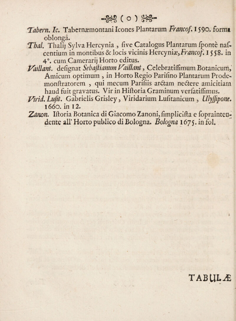( ° ) Tabem. Ic. Taberna?montani Icones Plantarum Francof. 1590. forma oblonga. Tbal. Thalij Sylva Hercynia , fi ve Catalogus Plantarum /ponte naf- centium in montibus & locis vicinis Hercynia?, Francof. I 5 58. in 4°. cum Camerarij Horto editus. Vaillant. defignat Sebaftianum Vaillant, Celebrati/fimum Botanicum, Amicum optimum , in Horto Regio Parifino Plantarum Prode- monftratorem , qui mecum Parifiis ardtam nedtere amicitiam haud fuit gravatus. Vir in Hiftoria Graminum verfatiffimus. Virid. LiifiL GabrielisGrisley, Viridarium Lufitanicum , lllyjfipone. 1660. in 12. Zanon. Iftoria Botanica di Giacomo Zanoni, fimplicifta e foprainteu- dente ali’ Horto publico di Bologna. Bologna 1675. in fol. tabula