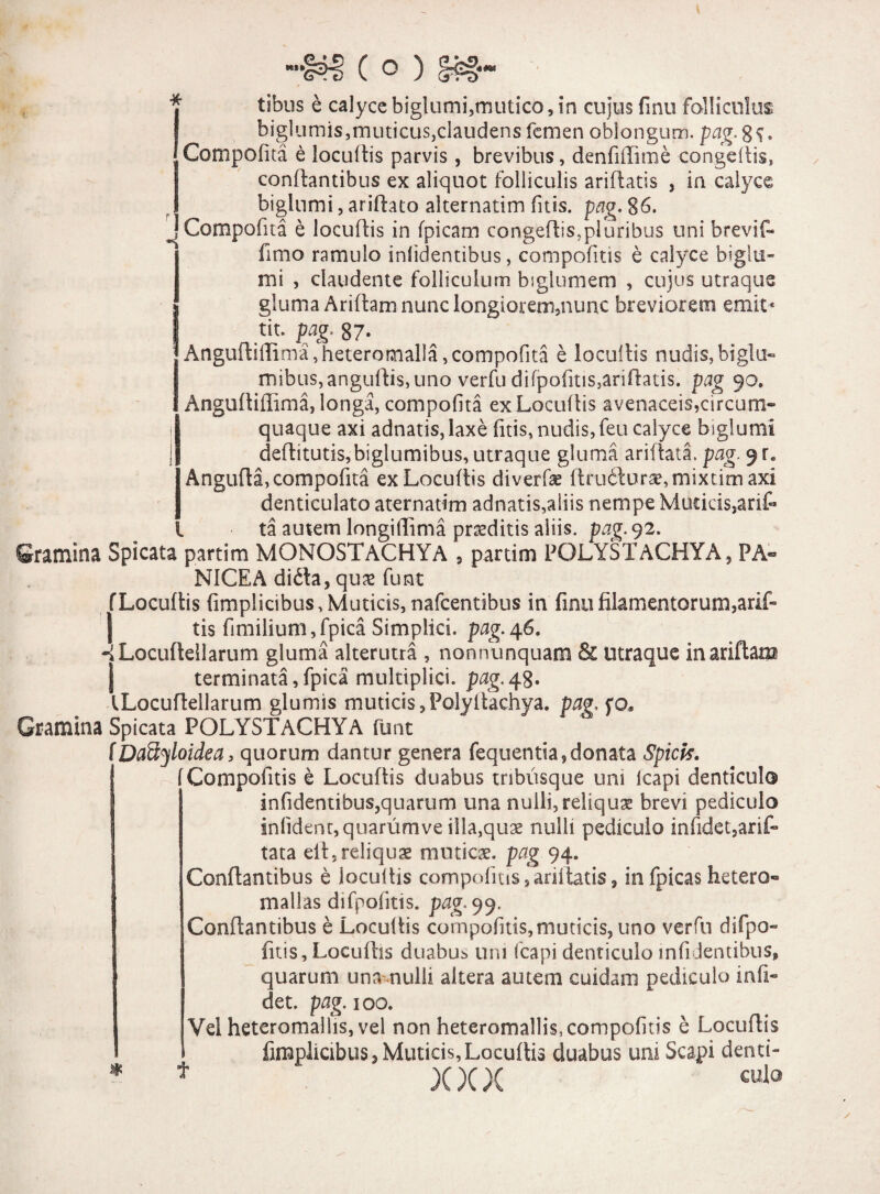 : tibns e calyce biglumi,mutico, in cujus finu folliculus biglumis,muticus,claudens femen oblongupn. Compofita e locuftis parvis , brevibus, denfifiime congeftis, conflantibus ex aliquot folliculis ariftatis , in calycc biglumi, ariftato alternatim fitis. pag. 86. Compofita e locuflis in (picam congeftis,pluribus uni brevif- fimo ramulo infidentibus, compofitis e calyce biglu¬ mi , claudente folliculum biglumem , cujus utraque gluma Ariflam nunc longiorem,nunc breviorem emit* tit. pag. 87* «Anguftiffima,heteromalIa, compofita e locuftis nudis, biglu- mibus,angufti$,uno verfu difpofitis,ariftatis. pag 90. Anguftiffima, longa, compofita ex Locuftis avenaceis,circum¬ quaque axi adnatis, laxe fitis, nudis, feu calyce biglumi deftitutis,biglumibus, utraque gluma ariftata. pag. 9Fe Angufta, compofita ex Locuftis diverfae ftru6lurae,mixtimaxi denticulato aternatim adnatis,aliis nempe Muticis,arif- ta autem longiftima praeditis aliis, pag. 92. Gramina Spicata partim MONOSTACHYA 5 partim POLYSXACHYA, PA¬ NICEA difta, qu& funt f Locuftis fimplicibus, Muticis, nafcentibus in finu filamentorum,arif- tis fimilium,fpica Simplici, pag.46. -iLocuftellarum gluma alterutra , nonnunquam & utraque in ariflam J terminata,fpica multiplici, pag.48. fLocuftellarum glumis muticis,Polyltachya. pag, fo. Gramina Spicata POLYSTACHYA funt (Daftyloidea, quorum dantur genera fequentia, donata Spici*. [Compofitis e Locuftis duabus tnbusque uni icapi denticulo infidentibus,quarum una nulli, reliqua brevi pediculo infident,quarumve illa,quae nulli pediculo infidet,arif- tata eft5reliquae muticae, pag 94. Conflantibus e iocuftis compofitis, ariftatis, infpicashetero- mallas difpofitis. pag-99. Conflantibus e Locuftis compofitis,muticis, uno verfu difpo¬ fitis, Locuftis duabus uni fcapi denticulo infidentibus, quarum una- nulli altera autem cuidam pediculo in fi¬ det. pag. 100. Vel heteromallis, vel non heteromallis, compofitis e Locuftis fimplicibus, Muticis, Locuftis duabus uni Scapi denti- )(x x