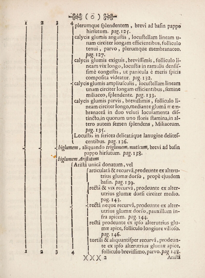 * ^ plerumque fplendentem , brevi ad bafin pappa hirfutum. pag. 12 f. calycis glumis anguffis , locuflellam lineam u- nam circiter longam efficientibus, folliculo tenui, parvo , plerumque membranaceo* j pag. 127. J calycis glumis exiguis ,breviffimis, folliculo li¬ neam vix longo, locuffis in ramulis denfif- fime congeffis, ut panicula e meris fpicis compofita videatur, pag. 132. ^ calycis glumis ampliufculis, locuflellam lineam unam circiter longam efficientibus, femine miliaceo, fplendente. pag. 133* calycis glumis parvis, breviffimis , folliculo li¬ neam circiter longo,mediantegluma mem¬ branacea in duo veluti loculamenta dif- tindo,in quorum uno floris flamina,in al¬ tero autem femen fpiendens , Miiiaceum, Pag-13^ [Locuffis in fericeadelicataque lanuginedelitefe l centibus. pag. 136. 4 biglumem, aliquando triglumern, muticum\, brevi ad bafin pappo hirfutum. pag. 138* biglumem Ariftatum Arifla unica donatum, vel f articulata & recurva,prodennte ex alteru- J trius glumae dorfa , prope ejusdem bafin. pag. 139. reda & vix recurva, prodeunte ex alter¬ utrius glumae dorfi circiter medio, , pag-143- recta neque recurva, prodeunte ex alter¬ utrius glumae dorfo,pauxillum in¬ fra apicem, pag. 144. reda prodeunte ex ipfo alterutrius glu¬ mae apice, folliculo longiore villofo* pag. 146. tortili & aliquantifper recurva, prodeun- i te ex ipfo alterutrius glumae apice, folliculo breviffimopparvo.p^ 148« X X X 3 'Arula