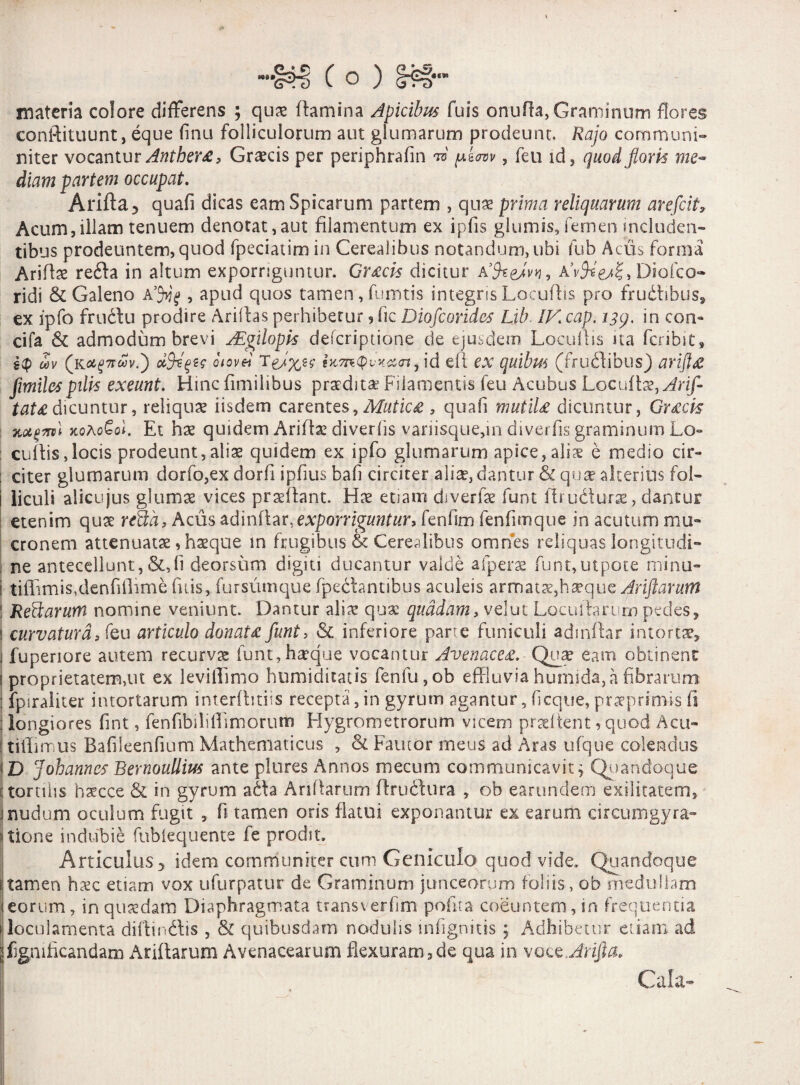 materia colore differens ; qux flamina Apicibus fuis onufla, Graminum flores conftituunt, eque flnu folliculorum aut glumarum prodeunt. Raja communi- niter vocantur Anther£, Graecis per periphrafin ™ yknv, feu id, (]uod floris me¬ diam partem occupat. Arida 5 quafi dicas eam Spicarum partem , quae prima reliquarum arefcit, Acum,illam tenuem denotat,aut filamentum ex ipfis glumis,femen includen¬ tibus prodeuntem, quod fpeciatim in Cerealibus notandum, ubi fub Acus forma Ariflse reda in altum exporriguntur. Gr£cis dicitur VfcgJvyj, R’vfc'esZi Diofco- ridi & Galeno A’J>jg , apud quos tamen,fumtis integris Locuflis pro frudibus, ex ipfo frudu prodire Aridas perhibetur, fic Diofcorides Lib IV cap. 139. in con- cifa & admodum brevi ALgilopk defcriptione de ejusdem Locuflis ita fcribst, i<p oov (ku^ncSv.') dfyeqtc oiovei ixm<pv*x<rt, id ell ex quibm (frudibus) arift& fimilespili* exeunt. Hinc fimilibus prsedita: Filamentis feu Acubus Locu{\x,Arif- tat£ dicuntur, reliqua iisdem carentes, Mutic£ , quafi mutiU dicuntur, Gr£cis lutfml kqAoGqI. Et hse quidem Aridae diverfls vanisque,m diverfis graminum Lo¬ cuflis ,locis prodeunt, aliae quidem ex ipfo glumarum apice, aliae e medio cir¬ citer glumarum dorfo,ex dorfl ipfus baf circiter aliae, dantur & qua? alterius foi- 1 liculi alicujus glumae vices proflant. Hae etiam diverfae funt ftrudurse, dantur etenim quae rfida, Acus adinflar, exporriguntur* fenfim fenfimque in acutum mu¬ cronem attenuatae, haeque m frugibus & Cerealibus omnes reliquas Iongitudi- 1 ne antecellunt, &,fl deorsum digiti ducantur valde afperae funt,utpote minu- 1 tiflimis,denfflime fuis, fursumque (pedantibus aculeis armatae,haeque Ariftarwm ! Reftarum nomine veniunt. Dantur aliae quae quadam, velut Locuftarum pedes, ! curvatura, feu articulo donat£ funt, & inferiore parte funiculi adinflar intortae, 1 fuperiore autem recurvae funt, hirque vocantur Avenace£. Quae eam obtinent i proprietatem,ut ex levillimo humiditatis fenfu,ob effluvia humida, a fibrarum fpiraliter intortarum interfiniis recepta,in gyrum agantur, f eque, praeprirms fi : longiores fint, fenfibdiffimoriun Hygrometrorum viceni prati tent, quod Acu- tiffimus Bafiieenfium Mathematicus , & Fautor meus ad Aras ufque colendus i D Johannes Rernoullius ante plures Annos mecum communicavit; Quandoque i torulis haecce & in gyrum ada Aridarum flrudura , ob eamndem exilitatem, 1 nudum oculum fugit , fi tamen oris flatui exponantur ex earum circumgyra» itione indubie fubiequente fe prodit. Articulus ;> idem communiter cum Geniculo quod vide. Quandoque i:tamen htec etiam vox ufurpatur de Graminum junceorum foliis, ob medullam eorum, in quaedam Diaphragmata transverfim pofta coeuntem, in frequentia loculamenta diffindis , & quibusdam nodulis infignitis ; Adhibetur etiam ad jfignificandatn Aridarum Avenacearum flexuram,de qua in voce Arifta. j , Cala-