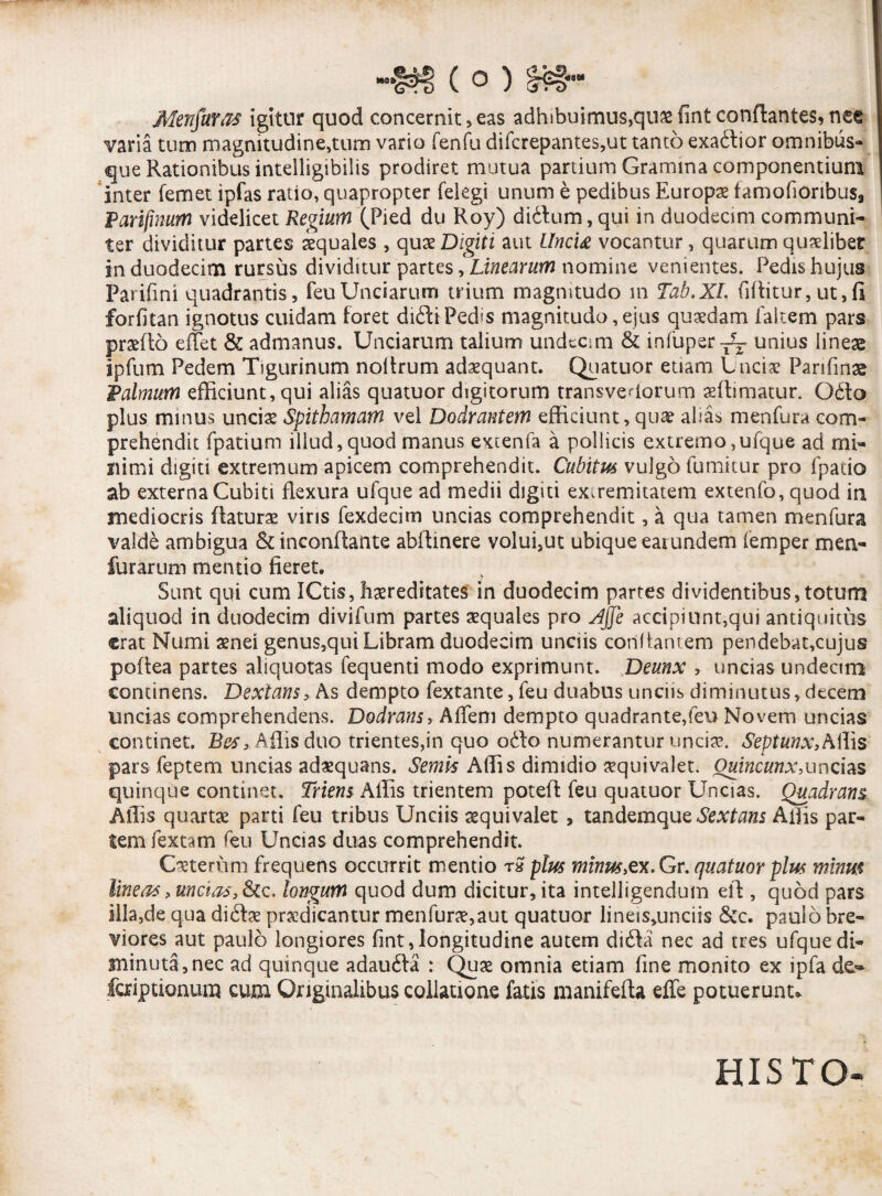 Menjaras igitur quod concernit,eas adhibuimus,quasfintconflantes,nee varia tum magnitudine,tum vario fenfu difcrepantes,ut tanto exadlior omnibus- que Rationibus intelligibilis prodiret mutua partium Gramina componentium inter (emet ipfas ratio, quapropter felegi unum e pedibus Europae famofioribus3 Parifmum videlicet Regium (Pied du Roy) didfum, qui in duodecim communi¬ ter dividitur partes iquales , quae Digiti aut Uncia vocantur , quarum quaelibet in duodecim rursus dividitur partes, Linearum nomine venientes. Pedis hujus Parifini quadrantis, feuUnciarum trium magnitudo m Tab.XL (iftitur,ut,fi forfitan ignotus cuidam foret didi Pedis magnitudo, ejus quaedam faltem pars praedo effit & admanus. Unciarum talium undecim & infuper-^ unius lineae ipfum Pedem Tigurinum noltrum adoquant. Quatuor etiam Unciae Parifmas Palmum efficiunt, qui alias quatuor digitorum transvectorum offimatur. O£fo plus minus unciae Spithamam vel Dodrantem efficiunt, quae alias menfura com¬ prehendit fpatium illud,quod manus extenfa a pollicis extremo,ufque ad mi¬ nimi digiti extremum apicem comprehendit. Cubitus vulgo fumitur pro fpatio ab externa Cubiti flexura ufque ad medii digiti exiremitatem extenfo, quod in mediocris flaturae viris fexdecim uncias comprehendit, a qua tamen menfura valde ambigua & inconflante abffinere volui,ut ubique earundem femper men- furarum mentio fieret. Sunt qui cum ICtis, hereditates in duodecim partes dividentibus,totum aliquod in duodecim divifum partes aequales pro Jjfe accipiunt,qui antiquitus erat Numi aenei genus,qui Libram duodecim unciis conflantem pendebat,cujus poftea partes aliquotas fequenti modo exprimunt. Deunx , uncias undecim continens. Dextans, As dempto fextante, feu duabus unciis diminutus, decem uncias comprehendens. Dodrans, Affini dempto quadrante,feu Novem uncias continet. Bes, Affis duo trientes,in quo ot\o numerantur unciae. Septunx, Aliis pars feptem uncias adaequans. Semvs Affis dimidio aequi valet. Quincunx,uncias, quinque continet. Triens Affis trientem potefl feu quatuor Uncias. Quadrans Affis quartae parti feu tribus Unciis aequivalet , tandemque Sextans Affis par¬ tem fextam feu Uncias duas comprehendit. Caeterum frequens occurrit mentio r£ plus minus,ex.Gr. quatuor plus minm lineas, uncias, &c. longum quod dum dicitur, ita intelligendum eft , quod pars illa,de qua di£fae prodicantur menfurae,aut quatuor lineis^unciis &c. paulo bre¬ viores aut paulo longiores fint, longitudine autem di£la nec ad tres ufque di¬ minuta, nec ad quinque adaufta : Quae omnia etiam fine monito ex ipfa de- faiptionum cum Originalibus collatione fatis manifefta effe potuerunt» HIS TO-