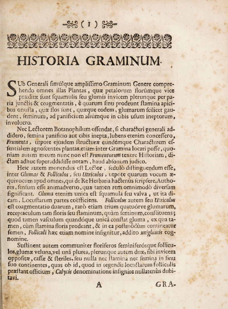 *o; iwtiittiiiilg o)l Loi .Sj£- ;p! %)/ '‘St^Zh Ki, HISTORIA GRAMINUM SUb Generali fimulque ampliffimo Graminum Genere compre¬ hendo omnes illas Plantas , quae petalorum florumque vice praeditae funt fquamulis feu glumis invicem plerunque per pa¬ ria junftis & coagmentatis, e quarum finii prodeunt flamina apici¬ bus onufla , quae flos iunt 5 quaeque eodem, glumarum fcilicet gau¬ dent, feminum, ad panificium aliumque in cibis ufum ineptorum, involucro. Nec LeiloremBotanophilum offendat,fi charadleri generali ad¬ didero, femina panificio aut cibis inepta,lubens etenim conceffero. Frumenta , utpote ejusdem flrudlurae eundcmque Chara6lerem ef- fentialem agnofcentes plantas,etiam inter Gramina locari poffe, quo¬ niam autem meum nunc non efl Frumentorum texere Hilioriam, di- £lam adhuc fuper^ddidiffe notam , haud abfonum judico. Heic autem monendus efl Leftor , fedulo dillinguendum effe, inter Glumas & Folliculos, feu Utriculos , utpote quarum vocum x- quivocum apud omnes,qui deReHerbariahailenus fcripfere,Autho- res,fenfum effe animadverto, quae tamen rem omnimodo diverfam fignificant. Gluma etenim unica efl fquamula feu valva , ut ita di¬ cam , Locuflarum partes coefficiens. Folliculus autem feu Utriculus efl coagmentatio duarum, raro etiam trium quatuorve glumarum, receptaculum tam floris feu flaminum, quam feminum,confiituens5 quod tamen vafculum quandoque unica conflat gluma , ex qua ta¬ men , cum flamina floris prodeant, & in ea poftrnodum contineatur femen, Folliculi haec etiam nomine infignitur,addito jumglumis cog¬ nomine. Suffinent autem communiter floriferos feminiferosque follicu- los,gluma2 veluna,vel una plures, plerunque autem duas, fibi invicem oppofitae, caffae & fleriles>feu nulla nec flamina nec femina in iinu fuo continentes, quas ob id, quod in tegendis locuflarum folliculis j prseftant officium , Calycis denominatione infignke nullatenus dubi- ! tavL A G R A-