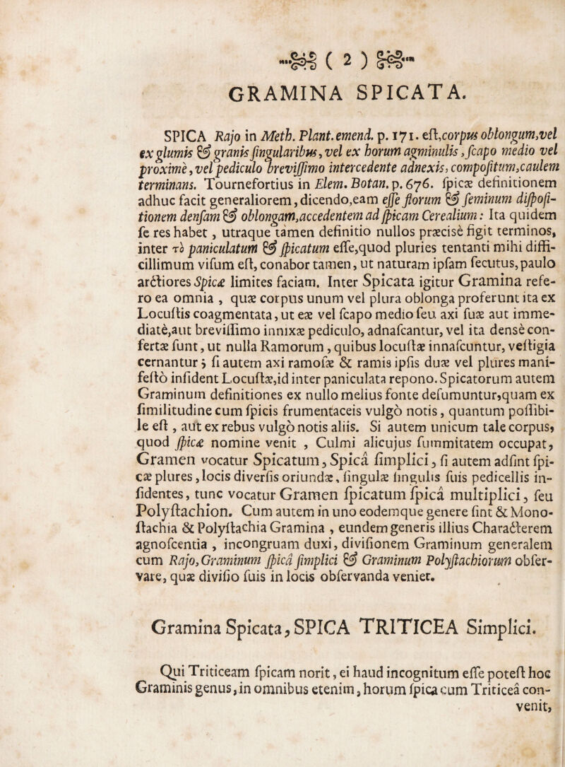 GRAMINA SPICATA. SPICA Rajo in Meth. Flant.emend. p. 171, efl,corpus oblongum,vel ex glumis& gr anis fingularibus,vel ex horum agminulis ,fcapo medio vel proxime ^vetpediculo breviffimo intercedente adnexis, compofitum,caulem terminans. Tournefortius in Elem. Botan, p. 676. fpicae definitionem adhuc facit generaliorem, dicendo,eam effe florum & feminum dijpofi- tionem denfam & oblongam,accedentem ad fptcam Cerealium: Ita quidem fe res habet, utraque tamen definitio nullos praecise figit terminos, inter r0 paniculatum & Jpicatum effe,quod pluries tentanti mihi diffi¬ cillimum vifum eft, conabor tamen, ut naturam ipfam fecutus,paulo ardiores Spica limites faciam. Inter Spicata igitur Gramina refe¬ ro ea omnia , quae corpus unum vel plura oblonga proferunt ita ex Locuftis coagmentata,ut eae vel fcapo medio feu axi fuae aut imme¬ diate,aut breviffimo innixae pediculo, adnafcantur, vel ita dense con¬ fertae funt, ut nulla Ramorum, quibus locufiae innafcuntur, veftigia cernantur} fi autem axi ramofae & ramis ipfis duae vel plures mani- feflo infident Locuftaedd inter paniculata repono. Spicatorum autem Graminum definitiones ex nullo melius fonte defumuntur?quam ex fimilitudine cum fpicis frumentaceis vulgo notis, quantum poffibi- le eft, aut ex rebus vulgo notis aliis. Si autem unicum tale corpus? quod Jpica nomine venit , Culmi alicujus fummitatem occupat? Gramen vocatur Spicatum 3 Spica fimplici 3 fi autem adfint fpi- cxplures,locisdiverfisoriundae, lingulae lingulis fuis pedicdlis in- fidentes, tunc vocatur Gramen fpicatum fpica multiplici 3 feu Poly ftachion. Cum autem in uno eodem que genere fint Se Mono- ftachia & Polyftachia Gramina , eundem generis illius Charaderem agnofeentia , incongruam duxi, divifionem Graminum generalem cum Rajo, Graminum jfiicd fimplici & Graminum Polyftachwrum obfer- vare, quae divifio fuis in locis obfervanda veniet. Gramina Spicata? SPICA TRITICEA Simplici. Qui Triticeam fpicam norit, ei haud incognitum effe potefi hoc Graminis genus ,in omnibus etenim, horum fpica cum Triticea con¬ venit,
