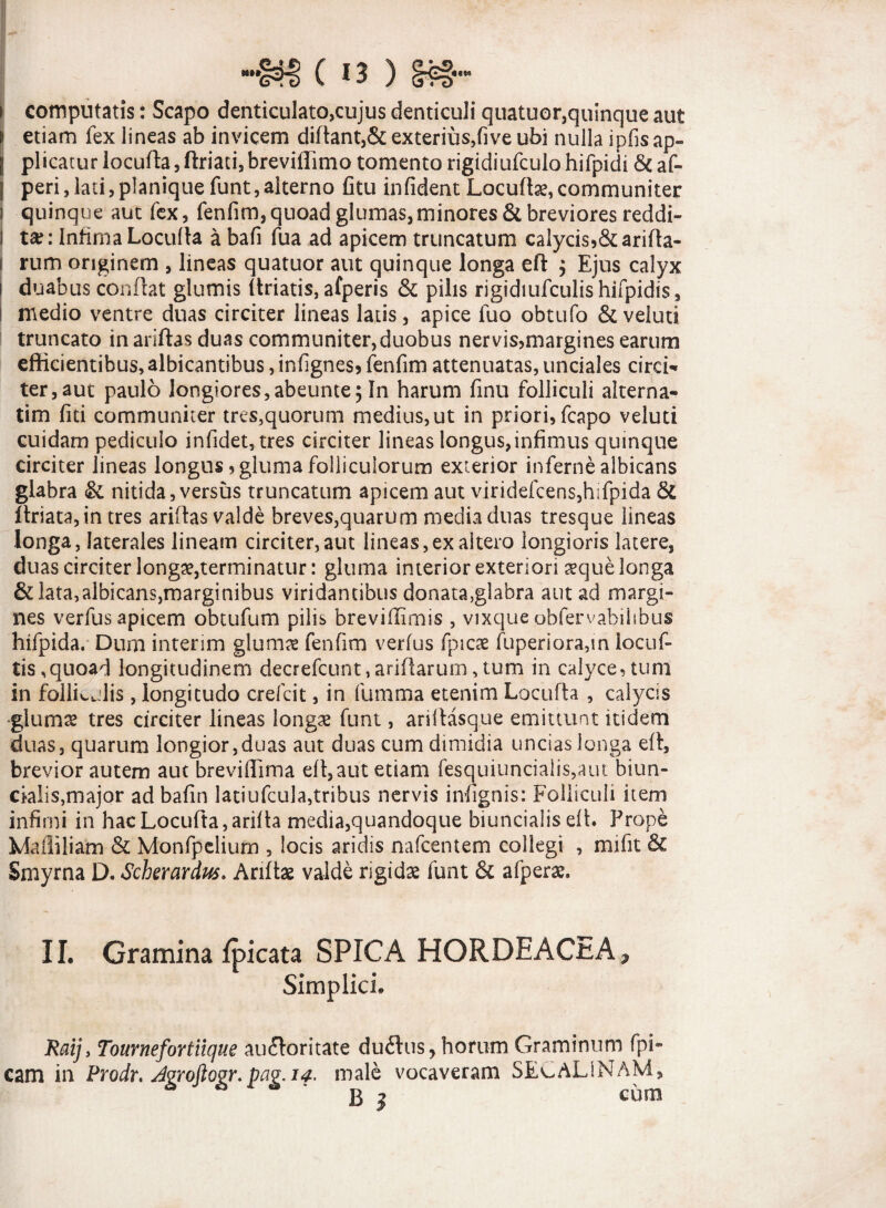 i computatis: Scapo denticulato,cujus denticuli quatuor,quinque aut i etiam fex lineas ab invicem diftant,& exterius,five ubi nulla ipfis ap¬ ii plicatur locufta, ftriati, breviffimo tomento rigidiufculo hifpidi & af- j peri,lati,planiquefunt,alterno fitu infident Locuftse,communiter i quinque aut fex, fenfim, quoad glumas, minores & breviores reddi- I ta?: Infima Locufta a bafi fua ad apicem truncatum caiycis5&arifta- I rum originem , lineas quatuor aut quinque longa eft , Ejus calyx i duabus conflat glumis (triatis, afperis & pilis rigidiufculis hifpidis, medio ventre duas circiter lineas latis, apice luo obtufo & veluti truncato inariftas duas communiter,duobus nervis,margines earum efficientibus, albicantibus, infignes, fenfim attenuatas, unciales circi-» ter,aut paulo longiores, abeunte; In harum finu folliculi alterna- tim fiti communiter tres,quorum medius, ut in priori, fcapo veluti cuidam pediculo infidet,tres circiter lineas longus,infimus quinque circiter lineas longus, gluma folliculorum exterior inferne albicans glabra & nitida,versus truncatum apicem aut viridefcens,hifpida & ltriata,in tres ariflas valde breves,quarum media duas tresque lineas longa, laterales lineam circiter, aut lineas,ex altero longioris latere, duas circiter longa?,terminatur: gluma interior exteriori seque longa & lata,albicans,marginibus viridantibus donata,glabra aut ad margi¬ nes verfus apicem obtufum pilis breviflimis , vixque obfervabiitbus hifpida. Dum interim glumae fenfim verius Epicae fuperiora,in iocuf- tis,quoad longitudinem decrefcunt, aridarum, tum in calyce, tum in follkjlis, longitudo crefcit, in fumma etenim Locufta , calycis •gluma? tres circiter lineas longa? funt, ariltasque emittunt itidem duas, quarum longior,duas aut duas cum dimidia uncias longa eft, brevior autem aut breviffima effiam etiam fesquiuncialis,aut biun- ckdis,major ad bafin latiufcula,tribus nervis infignis: Folliculi item infimi in hac Locufta, arilta media,quandoque biuncialis eft* Prope Maffiliam & Monfpelium , locis aridis nafcentem collegi , mifit & Smyrna D. Scherardus* Anfta? valde rigida? funt & afperae, II. Gramina fpicata SPICA HORDEACEA ^ Simplici. Raij, Tournefortlique auctoritate duftus, horum Graminum Epi¬ cam in Prodr. AvroftGVY. pav.14. male vocaveram SECALiNAM, B 3 cum