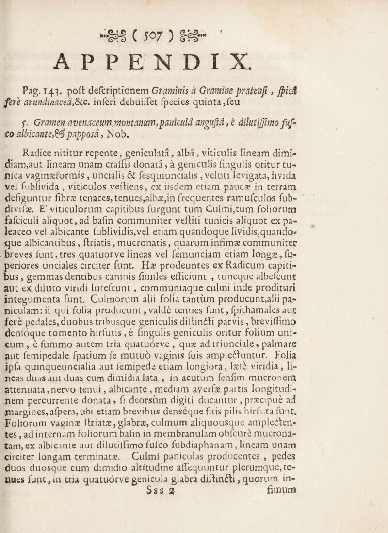 C S07) APPENDIX. Pag. T43. poft defcriptionem Graminis a Gramine pratenfi , Jpici fere arundinacea,&c. inferi debuiffet fpecies quinta ,feu f. Gramen avenaceum,montanum, panicula anguftd,e dilutijfimo fuf* co albicante,&papposd, Nob, Radice nititur repente, geniculata, alba, viticulis lineam dimi¬ diam,aut lineam unam c radis donata, a geniculis lingulis oritur tu¬ nica vaginaeformis , uncialis & fesquiuncialis, veluti levigata, livida vel fublivida, viticulos vefliens, ex iisdem etiam pauca in terram defiguntur fibra? tenaces, tenues,albae,in frequentes ramufculos fub- divifae. E' viticulorum capitibus furgunt tum Culmi,tum foliorum fafciculi aliquot,ad bafin communiter veftiti tunicis aliquot expa- leaceo vei albicante fublividis,vel etiam quandoque lividis,quando* que albicantibus, flriatis, mucronatis, quarum infima? communiter breves funt,tres quatuorve lineas vel femunciam etiam longae, fu- periores unciales circiter funt. Hae prodeuntes ex Radicum capiti¬ bus, gemmas dentibus caninis fimiles efficiunt , tuncque albefcunt aut ex diluto viridi lutefcunt, communiaque culmi inde prodituri integumenta funt. Culmorum alii folia tantum producunt,alii pa¬ niculam: ii qui folia producunt, valde tenues funt, fpithamales aut fere pedales, duobus tribusque geniculis diffindti parvis, breviffimo denloque tomento hirfutis, e lingulis geniculis oritur folium uni¬ cum , e fummo autem tria quatuorve , qua? ad triunciale, palmare aut femipedale fpatium fe mutuo vaginis luis ample&untur. Folia ipfa quinqueuncialia aut femipede etiam longiora, laete viridia, li¬ neas duas aut duas cum dimidia lata , in acutum fenfim mucronem attenuata,nervo tenui, albicante , mediam averfe partis longitudi¬ nem percurrente donata, fi deorsum digiti ducantur, praecipue ad margines,afpera, ubi etiam brevibus denseque fitis pilis hirfuta funt. Foliorum vaginae Itnatae, glabrae, culmum aliquousque ampleblen- tes, ad internam foliorum bafin in membranulam obfcure mucrona¬ tam, ex albicante aut dilutiffimo fufco fubdiaphanarn, lineam unam circiter longam terminatae. Culmi paniculas producentes , pedes duos duosque cum dimidio altitudine affequuntur plerumque,te¬ nues funt >m tria quatuorve genicula glabra difliniti, quorum in- Sss i “ fimum