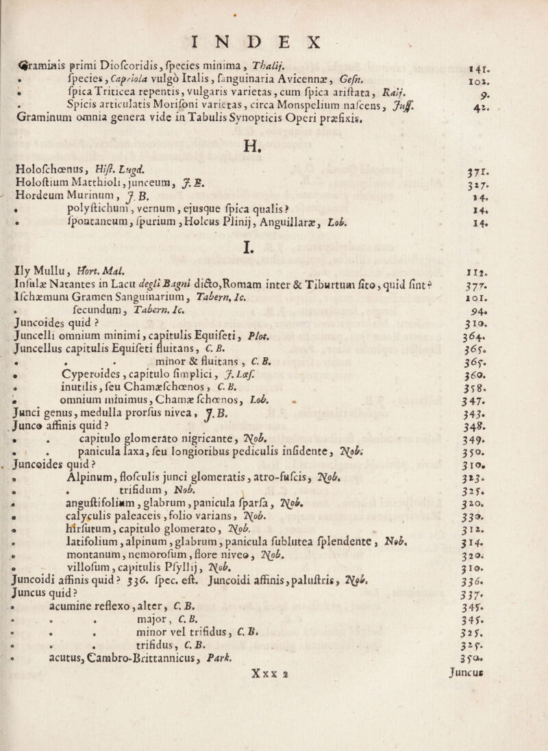 graminis primi Diofcoridis,fpecics minima, Thatij. • fpecies, CapnoLa vulgo Italis, flmguinaria Avicennae, Cefn. • fpica Triticea repentis, vulgaris varietas, cum fpica ariftata, Ralj. . Spicis articulatis Morifoni varietas, circa Monspelium nafcens, Juj$I Graminum omnia genera vide in Tabulis Synopticis Operi praefixis, H. Holofchoenus, Hift.Lugd. Holoftium Matthioli, junceum, J. B. Hordeum Murinum, J.B, • polyftichum , vernum, ejuscjue fpica qualis > « fpontaneum, fpurium, Holcus PJinij, Anguiliarse, Lok i. Ily Mullu, Hort. MaL Infulae Natantes in Lacu degtlBagnt dido,Romam inter & Tiburtum fito, quid fint? Ifchaemum Gramen Sanguinarium, Tabern, Ic, . fecundum, Tabern. Ic. Juncoides quid ? Juncclli omnium minimi, capitulis Equifeti, Plot. Juncellus capitulis Equifeti fluitans, C. B. • . . minor & fluitans , C. B, • Cyperoides, capitulo fimplici, J.Lcef. • inutilis, feu Chamaefchcenos , C. B. • omnium minimus, Chamae fchoenos, Lok Junci genus, medulla prorfus nivea, J, B. Junco affinis quid ? • a capitulo glomerato nigricante, 7(pb. • . panicula laxa, feu longioribus pediculis infidente, ?{ok Juncoides quid ? 9 Alpinum,flofculis junci glomeratis,atro-fufcis, Dtyb. , trifidum, Nob. angufti foliam, glabrum , panicula fparfa, 1\ok calyculis paleaceis, folio varians, 7S(ob. hirfutum, capitulo glomerato, 7S[ob. latifolium,alpinum , glabrum, panicula fublutea fplendente , N»b< montanum, nemorofum, flore niveo, 2\ob. villofum, capitulis Pfyllij, l\ob. Juncoidi affinis quid ? 336. fpec. eft. Juncoidi affinis,paluftris* Juncus quid? . acumine reflexo,alter, C. B. • . 0 major, C. B. • . . minor vel trifidus, C B» » « . trifidus, C.B. • acutus,Cambro-Brittannicus, Park, Xxx % 14r* 10*. 9‘ «e> d a & © o 37t- 3*7» 14. 14, 14. 112® 377» 101, 94» 31®. 364« 3<3 U 3*7- 3 60. 358. 3 47. 343« 34^ 349* 350. 3 io» 313° 3n* J 20, 339. 312, 3J4» 32 0i 310« 336. 337' 347« 343« 32 7® 330.» Juncus