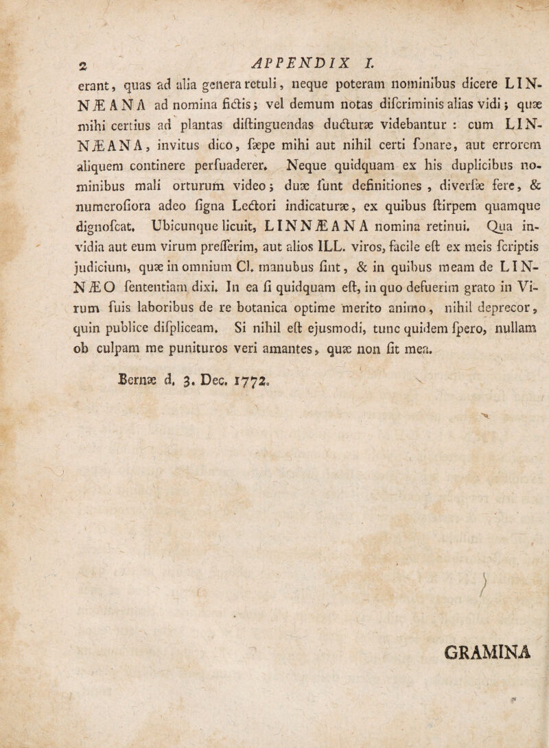 f > % APPENDIX L erant, quas ad alia genera retuli, lieque poteram nominibus dicere LIN- N M A N A ad nomina fidis > vel demum notas difcriminis alias vidi; quse mihi certius ad plantas diftinguendas dudurae videbantur : cum LIN- N^ANA, invitus dico, fepe mihi aut nihil certi fanare, aut errorem aliquem continere perfuaderer» Neque quidquam ex his duplicibus no¬ minibus mali orturum video; dux fluit definitiones, diverfe fere, & numcrofiora adeo figna Ledori indicaturae, cx quibus ftirpem quamque dignofcat» Ubicunque licuit, LINNJEANA nomina retinui» Qua in¬ vidia aut eum virum prefferim, aut alios ILL. viros, facile eft ex meis fcriptis judicium, quae in omnium Ch tnanubus fint, & in quibus meam de LIN- NiEO fententiatn dixi» In ea fi quidquam eft, in quo defuerim grato in Vi¬ rum fuis laboribus de re botanica optime merito animo, nihil deprecor, quin publice difpliceam» Si nihil eft ejusmodi, tunc quidem fpero, nullam oh culpam me punituros veri amantes, qu^ non fit mea. N x < . r 7 i i Bernae d, 3. Dec. 1772, N- \ • ■' ' . •' ; ~ > I GRAMINA (
