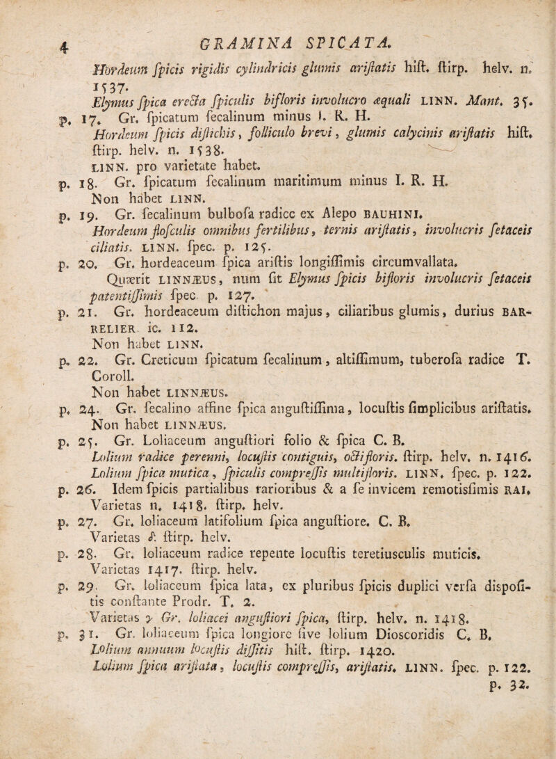 icis rigidis cylindricis glumis ariflatis hift. ftirp. helv. n. 1537. Elymus fpica ere&a fpiculis bifloris involucro aquali LINN. Mant> 3f. f, 17» Gr. fpicatum fecalinum minus I. R. H. Hordeum [picis dijlicbis, folliculo brevi, glumis calycinis ariflatis hift. ftirp. helv. n. 15 38* linn. pro varietate habet p. 18. Gr. fpicatum fecalinum maritimum minus I. R. H. Non habet linn. p. 19. Gr. fecalinum bulbofa radice ex Alepo bauhini. Hordeum flofculis omnibus fertilibus , ternis ariflatis, involucris fetaceis ciliatis. LINN. fpec. p. 125. p. 20, Gr, hordeaceum fpica ariftis longiffimis circumvallata. Quaerit LXNNiEUS, num fit Elymus [picis bifloris involucris fetaceis patentijjimis fpec. p, 127. p. 21. Gr. hordeaceum diftichon majus, ciliaribus glumis, durius bar- relier ic. 112. Non habet linn. p. 22. Gr. Creticum fpicatum fecalinum, altiffimum, tuberofa radice T. Coroll. Non habet linnjeus. p, 24. Gr, fecalino affine fpica anguftiffima, locuftis fimplicibus ariflatis. Non habet linnjeus. p, 25. Gr. Loliaceum anguftiori folio & fpica C. B. Lolium radice perenni, locuftis contiguis, o&iflor is, ftirp. helv. n> 141G Lolium fpica mutica , fpiculis comprejfis multifloris. LINN. fpec. p. 122. p. 2t>. Idem fpicis partialibus rarioribus & a fe invicem remotisfimis rai. Varietas n. 1418. ftirp. helv. p. 27. Gr. loliaceum latifolium fpica anguftiore. C. B. Varietas L ftirp. helv. p. 28* Gr. loliaceum radice repente locuftis teretiusculis muticis. Varietas 1417. ftirp. helv. p. 29. Gr. loliaceum fpica lata, ex pluribus fpicis duplici vciTa dispofi- tis conflante Prodr. T. 2. Varietas y Gr, loliacei angufliori fpica, ftirp. helv. n. 1418* p. 31. Gr, loliaceum fpica longiore five lolium Dioscoridis C. B. Lolium annuum locuftis dijjitis hift. ftirp. 1420. Lolium fpica ariflata, locuftis compreJJJs, ariflatis. LINN. fpec. p. 122. p. 32. 4 Hordeum fp