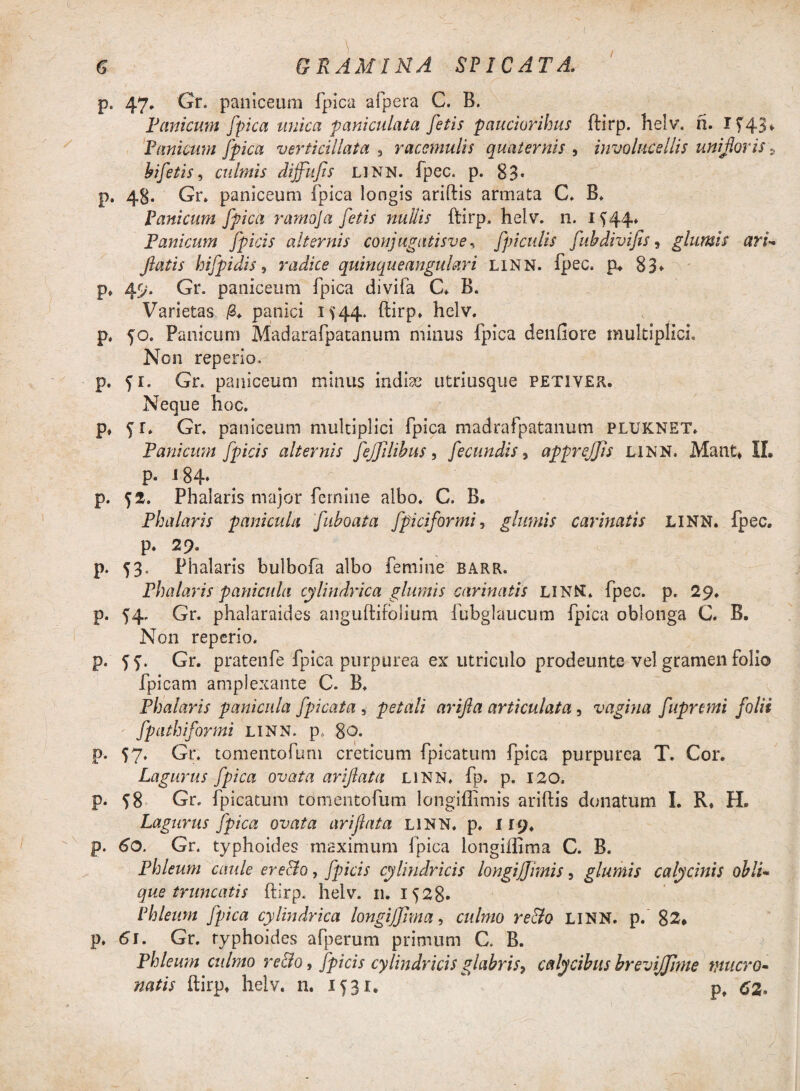 6 GRAMINA SPICATA. p. 47. Gr. paniceum fpica afpera C. B. Tanicum [pica unica pani culat a fetis paucioribus ftirp. helv. n. 1743* Panicum fpica vertkillata 3 raccmulis quaternis , involucellis uni for is 9 bifetis, culmis dijfufis linn. fpec. p. 83* p. 48. Gr. paniceum fpica longis ariftis armata C. B. Panicum fpica ramoja fetis nullis ftirp. helv. n. 1744* Panicum fpicis alternis conjugatisve* fpiculis fubdivifis, glumis ari- flatis hifpidis, radice quinqueangulari linn. fpec. p. 83* p. 49. Gr. paniceum fpica divifa C. B. Varietas |8. panici 1744. ftirp. helv. p. 50. Panicum Madarafpatanum minus fpica denfiore multiplici. Non reperio. p. fr. Gr. paniceum minus indice utriusque petiver. Neque hoc. p, 71. Gr. paniceum multiplici fpica madrafpatanum pluknet. Panicum fpicis alternis fejjilibus, fecundis, apprejjis linn. Mant. II. p. J 84* p. 72. Phalaris major femine albo. C. B. Phalaris panicula fihoata fpiciformi, glumis carinatis linn. fpec. p. 29. p. 73. Phalaris bulbofa albo femine barr. Phalaris panicula cylindrica glumis carinatis LINN. fpec. p. 29. p. 54. Gr. phalaraides anguftifblium fubglaucum fpica oblonga C. B. Non reperio. p. ff. Gr. pratenfe fpica purpurea ex utriculo prodeunte vel gramen folio fpicam amplexante C. B. Phalaris panicula fpicata 3 petali arifla articulata, vagina fupremi folii fpathiformi linn. p, 8©. p. 57. Gr. tomentofum creticum fpicatum fpica purpurea T. Cor. Lagurus fpica ovata ariflata linn. fp. p. 120. p. 78 Gr. fpicatum tomentofum longiffimis ariftis donatum I. R* H. Lagurus fpica ovata ariflata linn. p. 119. p. 60. Gr. typhoides maximum fpica longiffima C. B. Phleum caule ereclo, fpicis cylindricis longiffimis, glumis calycinis obii- que truncatis ftirp. helv. 11. 1728* Phleum fpica cylindrica longiffima, culmo re&o linn. p. 82* p. 61. Gr. typhoides afperum primum C. B. Phleum culmo re&o, fpicis cylindricis glabris, calycibus brevijjlme mucro¬ natis ftirp, helv. n. 1531. * p, cz.