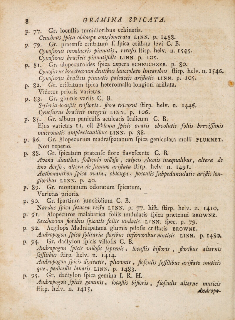 p. 77. Gr. locuftis tumidioribus echinatis. Cenchrus fpica oblonga conglomerata LiNN. p* 1488* p. 79. Gr. pratenfe criftatum f. fpica criftita levi C. B. Cynofurus involucris pinnatis, retufis ftirp. helv. n. If4f. Cynafurus bra&eis pinnatijidis LINN. p. lOf. p» 81. Gr. alopecuroides fpica aspera scheuchzer, p. go, Cynofurus bru&earum dentibus lanceolato linearibus ftirp. helv. n. 154^ Cynofurus bra&eis pinnatis paleaceis ariftatis linn. p. iQf. p. g2. Gr. criftatum fpica heteromalla longiori ariftata. Videtur prioris varietas, p. 83. Gr. glumis variis C. B. Ssfleria locuftis tr i flor is. flore tricorni ftirp. helv. n. 1446, Cynofurus bra&eis integris linn. p. IO6. p. 8f‘ Gr. album paniculis aculeatis Italicum C. B. Ejus varietas 11. eft Phleum fpicis ovatis obvolutis foliis brevijjimis mucronatis amplexi caulibus linn. p. 88. p. g6. Gr. Alopecurum madrafpatanum fpica geniculata molli pluknet. Non reperio. p. 88- Gr. fpica tum pratenfe flore flavefcente C. B. Avena diantha, folliculo villofo , calycis glumis in aqualibus, altera de imo dorfo, altera de Jummo ariftata ftirp. helv 11. 1491. Anthoxanthon fpica ovata, oblonga , flosculis fubpedunculatis ariftis lon¬ gioribus LINN. p. 40. p, 89. Gr. montanum odoratum fpicatum. Varietas prioris. p. 90. Gr. fpartium juncifolium C. B. Nardus fpica fet ace a re&a linn. p. 77. hift. ftirp. helv. 11. 1410. p. 91. Alopecuros malaharica foliis undulatis fpica praetenui BROWNE» Saccharum floribus fpkatis foliis undatis L f NN. fpec. p. 79. p. 92. Aegilops Madraspatana glumis pilofis criftatis browne. Andropogon fpica folitaria floribus inferioribus muticis LINN. p. 1480* p, 94. Gr, dadylon fpicis villofis C. B. ' Andropogon fpicis villofis feptenis, locuflis biforis , floribus alternis fejflihus ftirp. helv. n. 1414. Andropogon fpicis digitatis, plurimis , flofculis fejjilibus ariftato muticis que, pedicellis lanatis LINN. p. 1483. p, 95. Gr. dadylon fpica gemina I. R. H. Andropogon fpicis geminis, locuflis biforis , flofculis alterne muticis ftirp. helv. n. 1415. Aitdrop