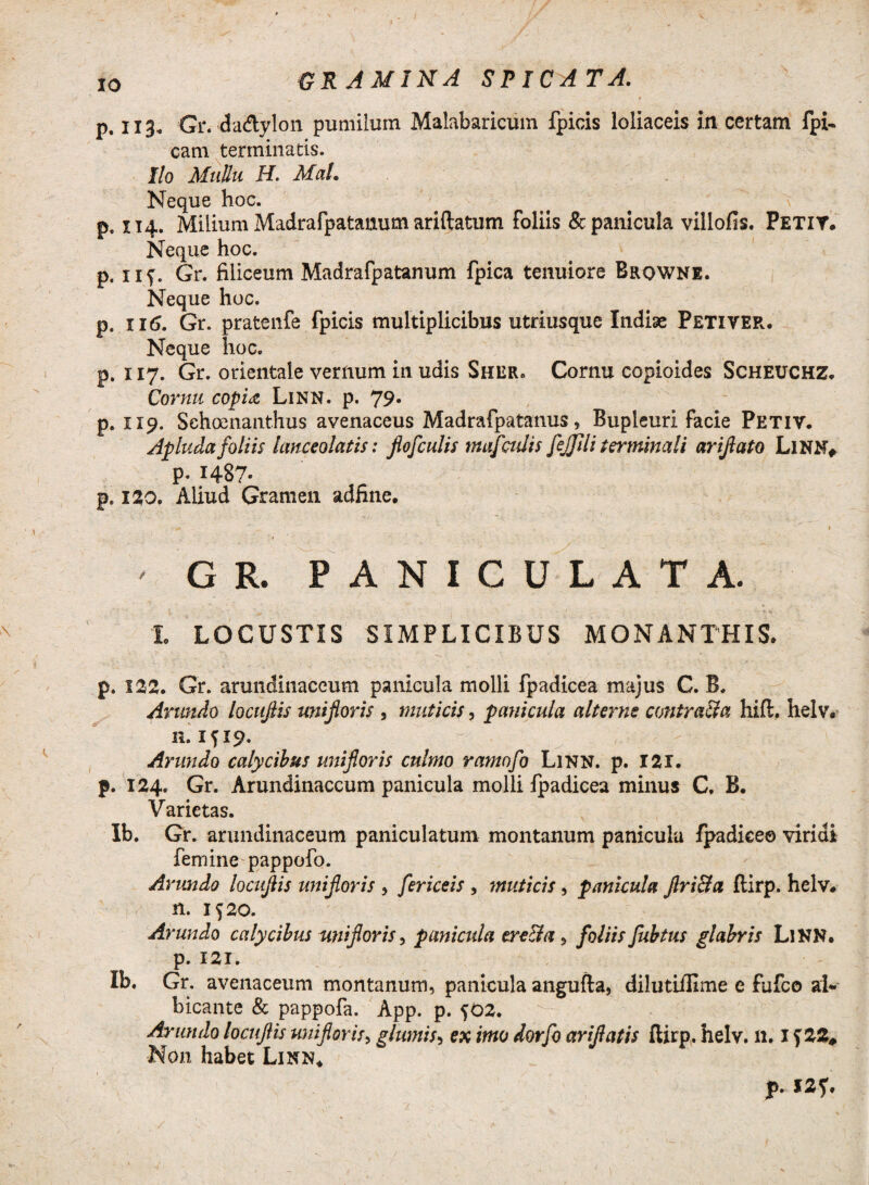 XO gramina spicata. p. 113, Gr. da&ylon pumilum Malabaricum fpicis loliaceis in certam fpi- eam terminatis. Ilo Mullu H. Mal. Neque hoc. p. 114. Milium Madrafpatanum ariftatum foliis & panicula villofis. Petit. Neque hoc. p. iif. Gr. fiiiceum Madrafpatanum fpica tenuiore Browne. Neque hoc. p. 116. Gr. pratenfe fpicis multiplicibus utriusque Indiae Peti ver. Neque hoc. p. 117. Gr. orientale vernum in udis Sher. Cornu copioides SeHEUCHZ. Cornu copia Linn. p. 79* p. 119. Sehoenanthus avenaceus Madrafpatanus, Bupleuri facie Petiv. Apluda foliis lanceolatis: flofculis mafculis fejjlli terminali arijlato LlNN* p. 1487- p. 120. Aliud Gramen adfine. * 1 N 1 ■ GR. PANICULATA. L LOCUSTIS SIMPLICIBUS MONANTHIS. p. 12)2. Gr. arundinaceum panicula molli fpadicea majus C. B. Arundo locujlis unijloris , muticis, panicula alterne contracta hift. helv. n. 1^19. Arundo calycibus unijloris culmo ramofo Linn. p. 121. f. 124. Gr. Arundinaceum panicula molli fpadicea minus C. B. Varietas. Ib. Gr. arundinaceum paniculatum montanum panicula fpadiceo viridi femine pappofo. Arundo locujlis unijloris , fericeis , muticis, panicula jlri&a ftirp. helv. n. 1520. Arundo calycibus unijloris, panicula ere&a , foliis Jubtus glabris LlNN. p. 121. Ib. Gr. avenaceum montanum, panicula angufta, dilutiillme e fufeo al¬ bicante & pappofa. App. p. 502. Arundo locujlis unijloris, glumis5 ex imo dorfo arijlatis ftirp, helv, 11.1 f22# Non habet Linn* p, 127. /