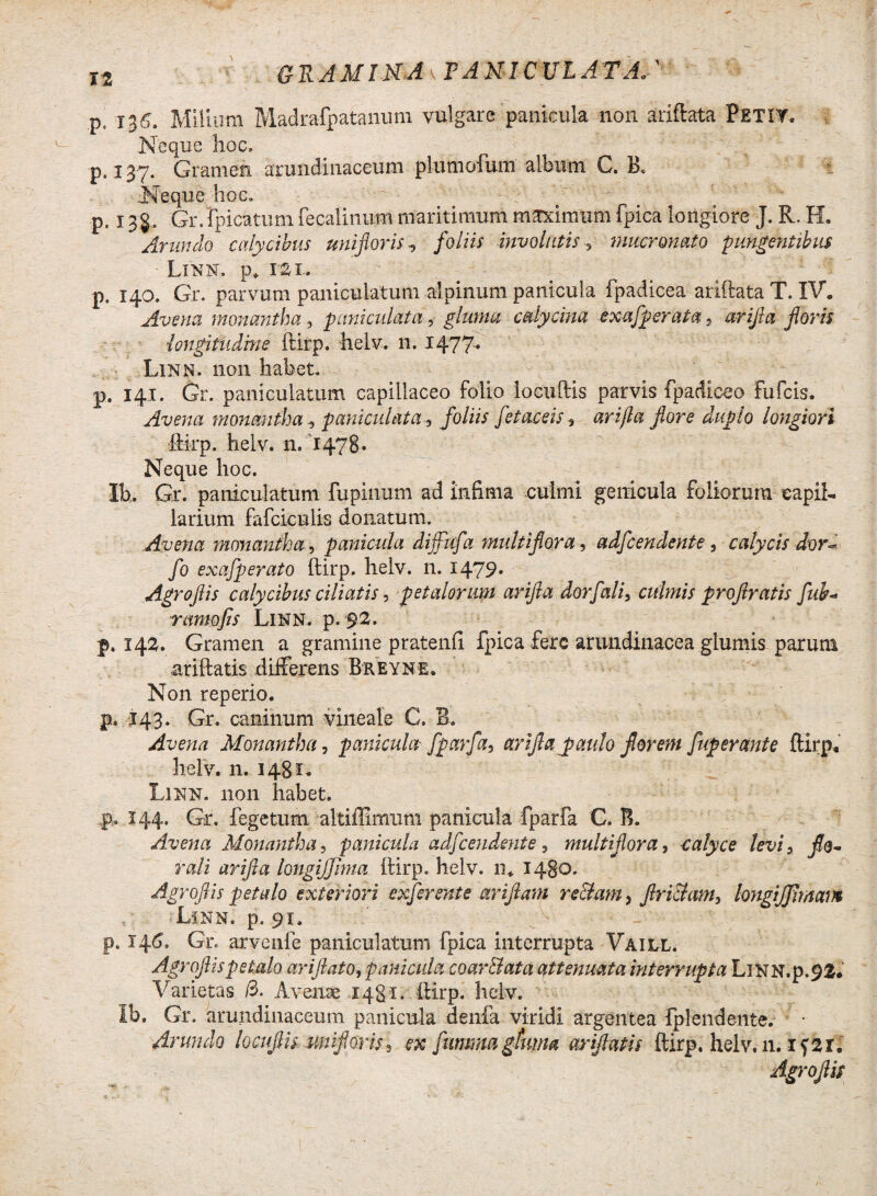 It GRAMIMAkFANICULATA.' p, 135. Milium Madrafpatanum vulgare panicula non ariftata Petit. Neque hoc. p. 137. Gramen arundinaceum plumoiuni album G. B. .Neque hoc. p. 135.. Gr.Ipicktunifecalinum maritimum maximum fpica longiore J. R. H. Arundo calycibus unifloris, /o/iix involutis 3 mucronato pungentibus Linn. p. rai. p. 140. Gr. parvum paniculatum aipinum panicula fpadicea ariftata T. IV. Avena monantha, pani culat a-, gluma cdycina exafperata , «rj/fc foris 1longitudine ftirp. helv. n. 1477* Linn. non habet. p. 141. Gr. paniculatum capillaceo folio locuftis parvis fpadiceo Fufcis. Avena momntha ^ pani cui at a, foliis fetaceis, arijla fore duplo longiori ftirp. helv. n. 1478. Neque hoc. Ib. Gr. paniculatum fupiiium ad inErna culmi genicula foliorum capil¬ larium fafciculis donatum. Avena monantha, panicula dijfufa multiflora, adfcendente 5 calycis dor* fo exafperato ftirp. helv. n. 1479* Agro fis calycibus ciliatis j petalorum arifla dorfali3 culmis prof ratis fui* ramo fis Linn. p. 92. p. 142. Gramen a gramine pratenfi fpica fere arundinacea glumis parum ariftatis differens Breyne. Non reperio. p, 143. Gr. caninum vineale C. B. Avena Monantha, panicula fparfa, arifla paulo florem fuperante ftirp, helv. n. 1481. Linn. non habet. p, 144. Gr. fegetum altiffimum panicula fparfa C. B. Avena Monantha, panicula adfcendente, multiflora, calyce levi5 j?a- rali arifla longiJJJma ftirp. helv. n* 14B0. Agroflis petalo exteriori exferente ariftam re clam, friciam, longijfimavt Linn, p. 91. p. 146, Gr. arvenfe paniculatum fpica interrupta Vaill. Agroflis petalo arifla to, panicula coar&ata attenuata interrupta LlNN.p.92, Varietas /3. Avenae 1481. ftirp. helv. ib. Gr. arundinaceum panicula denfa viridi argentea fplendente. • Arundo locuftis miflorisl ex fummgfuma ariftatis ftirp. helv. 11. iftil Agroflis