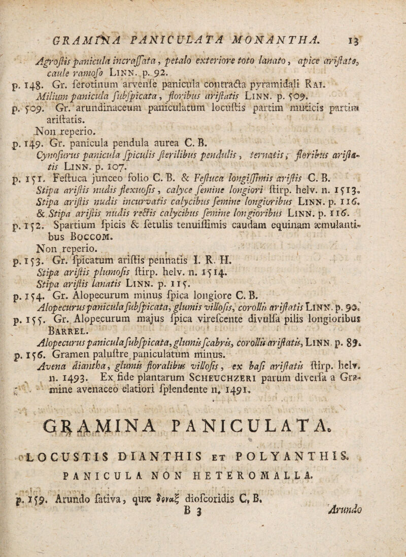 GRAMfNA PANICULATA Mo NANTE A. 15 Agr0(lis panicula incraffata ^ petalo exteriore toto lanato, apice ariftai rampfo Linn. p. 92. p. 148. Gr. ferotinum aryenfe panicula contra&a pyramidali Rat. Milium panicula fubfp icat a, floribus ariftatis Linn. p. yof, p, yop. Gr. arundinaceum panicularum locxiftis partim muticis partim ariftatis. JN011 reperio. p. 149. Gr. panicula pendula aurea C. B. Cynofurus panicula [piculis fler ilibus pendulis 3 temat is f floribus ariflu- tis Linn. p. 107. p. ryx. Feftuca junceo folio C. B. & Fefluca longi (fimis ariflis C. B. Stipa ariflis nudis flexuofls, calyce femine longiori ftirp. helv. n. xy 13« Stipa ariflis nudis incurvatis calycibus femine longioribus Linn. p. 116. & Stipa ariflis nudis re&is calycibus femine longioribus Linn. p. 116. p. iy£. Spartium fpicis & fetulis tenuiffimis caudam equinam ^mulantL bus Boccoivx. Non reperio. p. 173. Gr. fpicatum ariftis pennatis I. R LL Stipa ariflis plumofis ftirp. helv. 11. 1414. Stipa ariflis lanatis Linn. p. uy. p. 154. Gr. Alopecurum minus fpica longiore C. B. AlopecUruspaniculafubfpicata, glumis villofis, cor olli ariftatis LlNN.p. p. iyy. Gr. Alopecurum majus fpica virefeente divulfa pilis longioribus Barrel. Alope eurus panicula fubfpicata, glumis fc abris > corollis ariftatis^ LlNN p. 8f* p. iy6. Gramen paluftre paniculatum minus. Avena diantha, glumis floralibus villofis, ex bafi ariftatis ftirp. helv. n. 1493. Ex fide plantarum Scheuchzeri parum diverfa a Gra- mine avenaceo elatiori fplendente n* 149X0 a • GRAMINA PANICULATA. LOCUSTIS D IANTHIS et POLYANTHIS. PANICULA. NON H E T E R 0 M A L L A. £ . * » * J- » » T j ' ' ' \ - ■ ‘ ; -• * , . ' - r ’ : p. lyp. Arundo fativa, cju?e diofeoridis C»B, B 3 Arundo