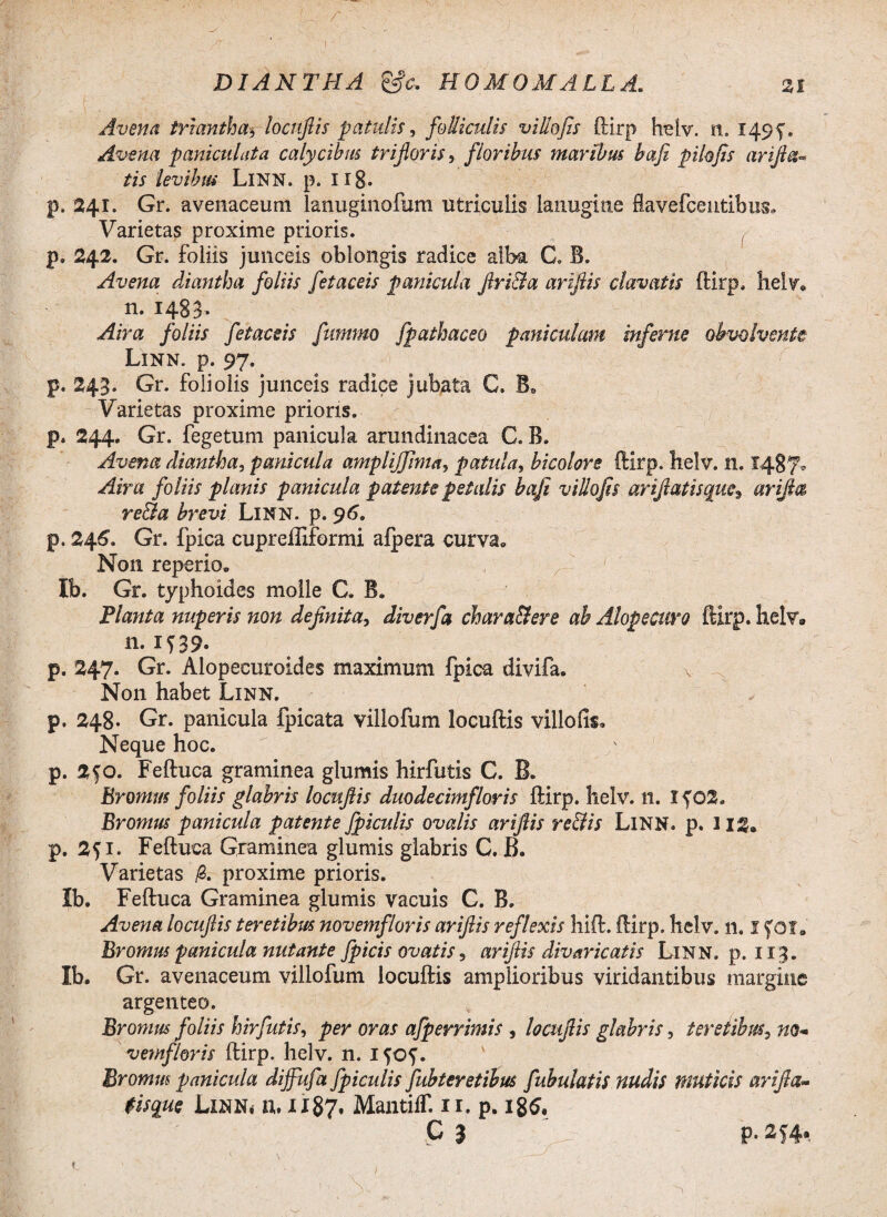 Avena triantha, locuftis patulis, folliculis villo fis ftirp helv. n. 1495'. Avena paniculata calycibus tr i floris, floribus maribus bafi pilo fis arifi«- levibus LlNN. p. 118- p. 241. Gr. avenaceum lanuginofum utriculis lanugine Savefcentibus» Varietas proxime prioris. p. 242. Gr. foliis junceis oblongis radice alba C. B. Avena diantha foliis fetaceis panicula ftri&a ariftis clavatis ftirp, helv» n. 1483. Air a foliis fetaceis fummo fpathaceo paniculam inferae obvolvente Linn. p. 97. p, 243. Gr. foliolis junceis radice jubata C. B. Varietas proxime prioris, p, 244. Gr. fegetum panicula arundinacea C. B. Avena diantha, panicula amplijfima, patula, bicolore ftirp, helv. n. 1487* Aira foliis planis panicula patente petalis bafi villofis ariftatisquc, arijh& re&a brevi Linn. p. 96. p, 246. Gr. fpica cupreffiformi alpera curva» Non reperio* Ib. Gr. typhoides molle C. B. Planta nuperis non definita, diverfa chara&ere ab Alopecuro ftirp. helv» n. IT39. p. 247. Gr. Alopecuroides maximum fpica divifa. Non habet Linn. p. 248« Gr. panicula fpicata villo fu m locuftis villofis» Neque hoc. p. 2fO. Feftuca graminea glumis hirfutis C. B. Eromus foliis glabris locuftis duodecimfloris ftirp. helv. n. 1402. Brornus panicula patente Jpiculis ovalis ariftis re&is LlNN. p. 1I2» p. 251. Feftuca Graminea glumis glabris C. B. Varietas fi. proxime prioris. Ib. Feftuca Graminea glumis vacuis C. B. Avena locuftis teretibus novemfloris ariftis reflexis hift. ftirp. helv. n. I foi. Eromus panicula nutante fpicis ovatis, ariftis divaricatis Linn. p. 113. Ib. Gr. avenaceum villofum locuftis amplioribus viridantibus margine argenteo. Eromus foliis hirfutis, per oras afperrimis , locuftis glabris, teretibus, no* vemf/oris ftirp. helv. n. ifof. Br ornus panicula dijfufa fpiculis fubteretibus fubulatis nudis muticis arifta~ $isque Linn, u. 1187, MantiiT. 11. p. 186. C 3 p. 254,