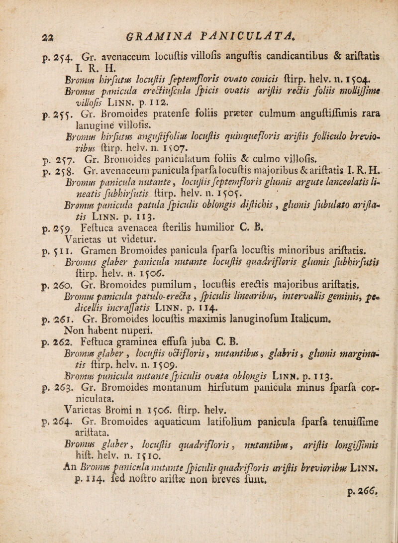 1^=4 p. 2f4- Gr. avenaceum locuftis villofis anguftis candicantibus & ariftatis Promus hirfutus locuftis feptemfloris ovato conicis ftirp. helv. n. i f04. Promus panicula ere&iufcula Jpicis ovatis ariftis re&is foliis molliffitne villofis Linn. P i 12. lanugine villofis. Promus hirfutus anguftifolm locuftis quinquefloris ariftis folliculo brevio¬ ribus ftirp. helv. n. 1^07. . 257. Gr. Bromoides paniculatum foliis & culmo villofis. .258* Gr. avenaceum panicula fparfa locuftis majoribus & ariftatis I. R. H. Promus panicula nutante 5 locuftis feptemfloris glumis argute lanceolatis li¬ neatis fubhirfutis ftirp. helv. n. i^of. Promus panicula patula fpiculis oblongis diftichis , glumis fibulato arifta¬ tis Linn. p. 113. p. 2^9 Feftuca avenacea fterilis humilior C. B. Varietas ut videtur. p. 511. Gramen Bromoides panicula fparfa locuftis minoribus ariftatis. Promus glaber panicula nutante locuftis quadrifloris glumis fubhirfutis ftirp. helv. n. ijo6. p, 260. Gr. Bromoides pumilum, locuftis eredis majoribus ariftatis. Promus panicula patulo- ere&a , fpiculis linearibus, intervallis geminis 9 pe* dicellis incraffatis Linn. p. 114« p. 261. Gr. Bromoides locuftis maximis lanuginofum Italicum» Non habent nuperi. p. 262, Feftuca graminea effufa juba C. B. Prornus glaber , locuftis o&ifloris, nutantibus, glabris 9 glumis margina¬ tis ftirp. helv. 11.1509. Promus puni cui a nutante fpiculis ovata oblongis Linn. p. 113. p. 263. Gr. Bromoides montanum hirfutum panicula minus fparfa cor* mculata. Varietas Bromi n 1506. ftirp. helv. p. 2^4. Gr. Bromoides aquaticum latifolium panicula fparfa tenuiflime ariftata. Promus glaber, locuftis quadrifloris 5 nutantibus, ariftis longiftfimis hift. helv. n. if 10. An Promus panicula nutante fpicidis quadrifloris ariftis brevioribus Linn* p. 114. fed noftro ariftae non breves funt,