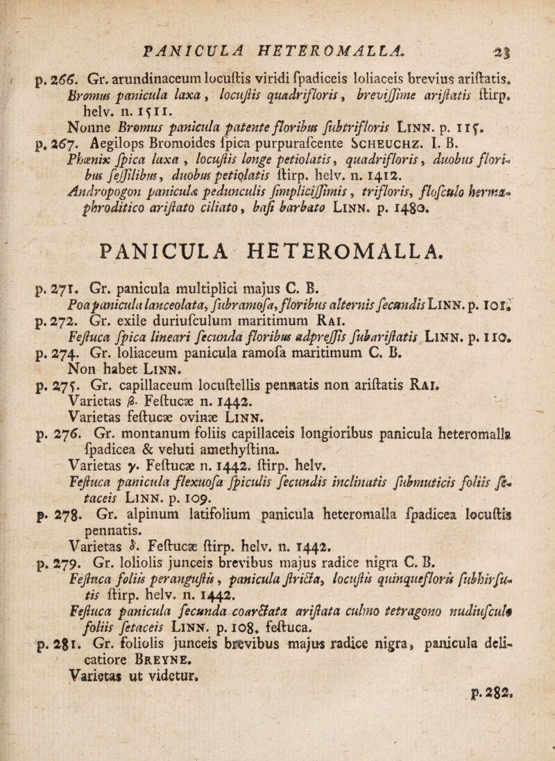 p. 266. Gr. arundinaceum locuftis viridi fpadiceis loliaceis brevius aridatis* Bromus panicula laxa , locuftis quadri/,'loris s brevijjime ariftatis ftirp» helv. n. 1511. Nonne Bromus panicula patente floribus fuhtrifloris LlNN. p. Uf» p* %6j. Aegilops Bromoides fpica purpurafcente Scheuchz. I. B. Phoenix fpica laxa , locuftis longe petiolatis, quadrif oris s duobus flori* bus fejfdibm, duobus petiolatis ftirp. helv. 11. 1413. Andropogon panicuU pedunculis fimplicijjtmis, trifloris, flofcuh herma* phroditico ariftato ciliato, bafi barbato Linn. p. 1480. PANICULA HETEROMALLA. p. 271. Gr. panicula multiplici majus G. B. Poapanicula lanceolata, fiibrarnofa,floribus alternis fecundis LlNN. p. 101« p. 272. Gr. exile duriufculum maritimum Rai. Feftuca fpica lineari fecunda floribus adprejjis fubariftatis LlNN. p. IIO. p.274. Gr. loliaceum panicula ramofa maritimum C. B. Non habet Linn. p. 27?. Gr. capillaceum locuftellis pennatis non ariftatis Rai, Varietas Feftucse n. 1442. Varietas feftue3e ovinse Linn. p. 276. Gr. montanum foliis capillaceis longioribus panicula heteromalta fpadicea & veluti amethyftina. Varietas y. Feftucse n. 1442. ftirp. helv. Feftuca panicula flexuofa Jpiculis fecundis inclinatis fubmuticis foliis fi* taceis LlNN. p. 109. p. 278. Gr. alpinum latifolium panicula heteromaila fpadicea locuftis pennatis. Varietas Feftucae ftirp. helv. n. 1442. p. 279. Gr. loliolis junceis brevibus majus radice nigra C. B. Feftuca foliis peranguftis, panicula ftri&a3 locuftis quinquefloris fubhirfu* tis ftirp. helv. n. 1442. Feftuca panicula fecunda coar&ata ariftata culmo tetragono nudiufcuh foliis fetaceis Linn. p. 108. feftuca. p. 2? 1. Gr. foliolis junceis brevibus majus radice nigra, panicula deli- catiore Breyne. Varietas ut videtur.