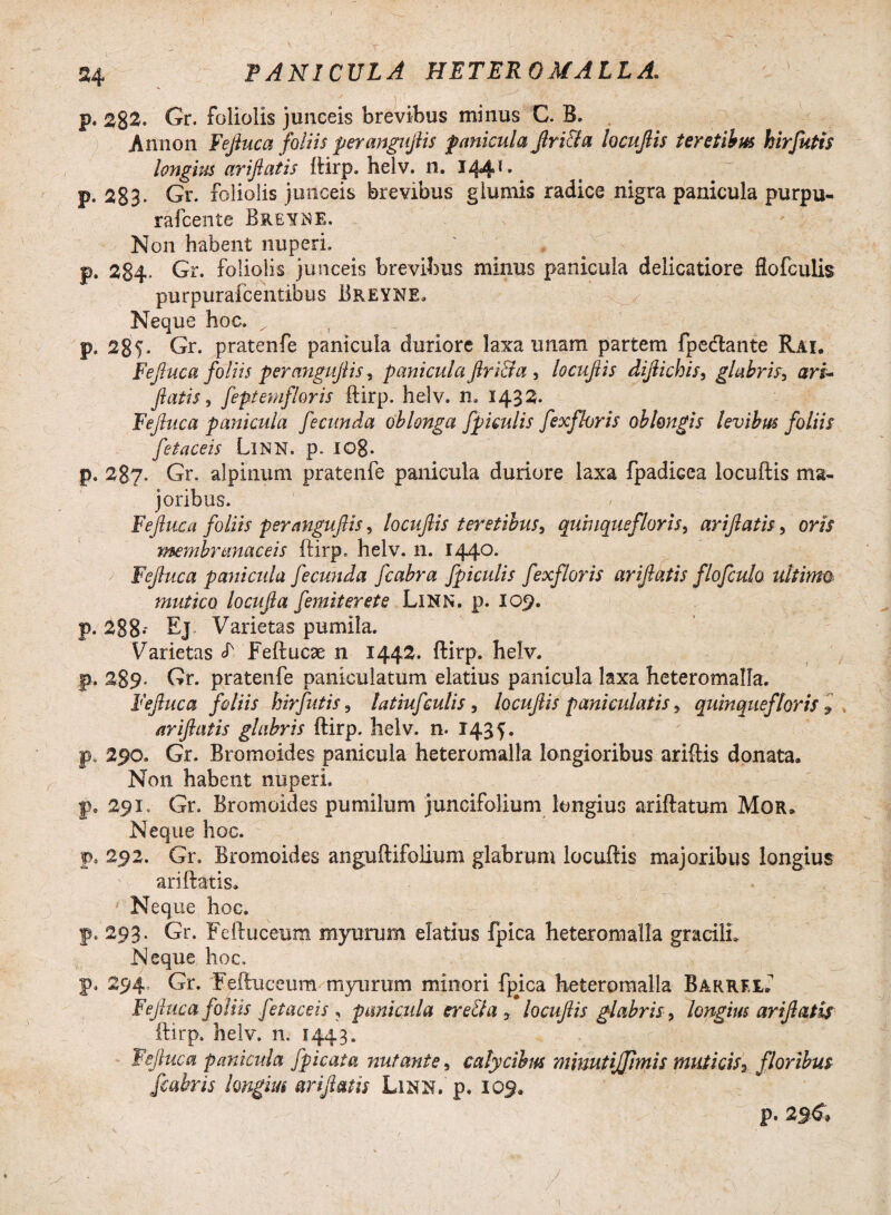 \ p. 2%2. Gr. foliolis junceis brevibus minus C. B. Annon Fejluca foliis perangujiis panicula Jlri&a locujlis teretibus hirfutis longius ariftatis ftirp. helv. n. 144** p. 283- Gr. foliolis junceis brevibus glumis radice nigra panicula purpu- rafcente Breyne. Non habent nuperi. p. 284- Gr. foliolis junceis brevibus minus panicula delicatiore flofculis purpurafcentibus Breyne. Neque hoc. ^ p» 28f. Gr. pratenfe panicula duriore laxa unam partem fpedante Rai. Fefiuca foliis perangujiis, panicula Jlri&a } locujlis dijlichis, glabris, ari- flatis, feptemfloris ftirp. helv. n, 1432. Fejluca panicula fecunda oblonga fpiculis fexfhris oblongis levibus foliis fetaceis LlNN. p. Io8- p. 287. Gr. alpinum pratenfe panicula duriore laxa fpadicea locuftis ma¬ joribus. Fefiuca foliis perangujiis, locujlis teretibus, quinque flor is > arifiatis, oris membranaceis ftirp. helv. n. 1440. Fejluca panicula fecunda fcabra fpiculis fexfloris arifiatis flofculo ultimo mutico locufia femiterete LlNN. p. 109. p. 288* Ej Varietas pumila. Varietas S' Feftucae n 1442. ftirp. helv. p. 289* Gr. pratenfe paniculatum elatius panicula laxa heteromalfa. Fefiuca foliis hirfutis, latiufculis, locujlis pani cui at is, quinque/'loris ? ariftatis glabris ftirp. helv. n. 143 f. p. 290. Gr. Bromoides panicula heteromalla longioribus ariftis donata. Non habent nuperi. p» 291, Gr. Bromoides pumilum juncifolium longius ariftatum Mor. Neque hoc. p. 292. Gr. Bromoides anguftifolium glabrum locuftis majoribus longius ariftatis. Neque hoc. p. 293. Gr. Feftuceum myurum elatius fpica heteromalla gracili. Neque hoc. p. 294 Gr. 'Feftuceum myurum minori fp#ica heteromalla BARREtf Fefiuca foliis fetaceis , panicula ere&a , locuftis glabris, longius ariftatis ftirp. helv. n. 1443. Fejluca panicula fpicata nutante, calycibus mimtijjimis muticis3 floribus fcabris longius arifiatis Linn.' p. 109, p.