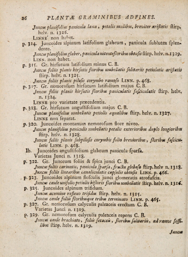 I TLANTJE GRAMINIBUS AD FINES. Junpm planifolm panicula laxa , petalis mollibus, breviter ar fiatis ftkp* helv, n. 1326. Linn e' non liaret. p. 314. Juncoides aipinum latifolium glabrum, panicula fublutea fplen* ■dente. / * ■ '■ - , Juncus planifolm glaber, panicula nitenteflaribus obtufis ftirp. helv. n.l 3 2^0 Linn. non habet. p. 315. Gr. hir fu tum latifolium minus C. B. Juncus foliis planis hir Jutis floribus umbellatis folii ar iis p etsolatis ar fiatis ftirp. helv. n. 132$. Juncus foliis planis pihfis corymbo ramofo Linn. p. 468. p. 317. Gr. nemorofum hirfutum latifolium majus C. B. Jnncus foliis planis hirfutis floribus pani culatis fafciculatis ftirp. helv« n. 13^4- , . v . ; . Linn E pro varietate pnecedentis. p. 318. Gr. hirfutum anguftifolium majus C. B. Juncus planifolm umbellatis petiolis aqualibus ftirp. helv. n. 1327« Linne non feparat. p. 320. Juncoides montanum nemorofum flore niveo. Juncus planifolm paniculis umbellatis petalis exterioribus duplo longioribus ftirp. helv. n. 1328. Juncus foliis planis fubpilofis corymbis folio brevioribus, floribus fafcicu* latis Linn. p. 468. Ib. Juncoides anguftifolium glabrum panicula fparfa. Varietas Junci n. 1318. p. 322. Gr. Junceum foliis & fpica junci C. B. Juncus foliis carinatis, panicula fparfa, fru&u globofo ftirp. helv 11.1318« Jnncus foliis linearibus canaliculatis capfulis obtufis LlNN. p. 466. p. 323. Juncoides aipinum fiofculis junci glomeratis atrofufcis. Juncus caule unifoliopetiolis bif 'loris floribus umbellatis ftirp. helv. n, p. 325. Juncoides aipinum trifidum.1 Juncus acumine reflexo trifidus ftirp. helv. n. 131^. Juncus caule foliis floribusque tribus terminato Linn. p. 4<5f. p. 327. Gr. nemorofum calyculis paleaceis eredum G. B. Varietas junci n. 1319. p. 329. Gr. nemorofum calyculis paleaceis repens C. B. Juncus caule brachiato, foliis fetacek , floribus folitarik9 ad ramos fejfU Ubm ftirp. helv. n. 1319* » Junaa /