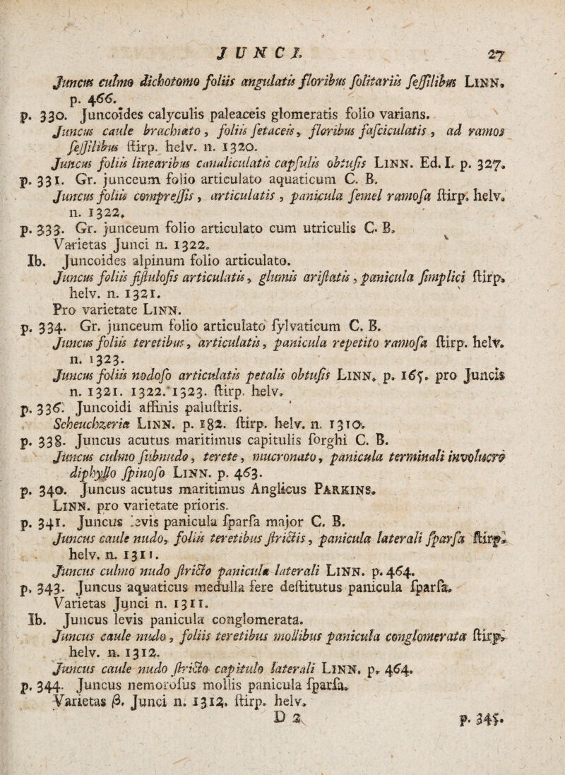 > JUNCI. Juncus culmo dichotomo foliis angulatis floribus folitariis fejfilibm LlNN. p. 4 66» p. 330. Juncoldes calyculis paleaceis glomeratis folio varians. Juncus caule brachiato , foliis fetaceis ? floribus fafciculatis * ad ramos feJfiBbm ffirp. helv. 11. 1320. Juncus foliis linearibus canaliculatis capfulis obiufs LlNN. Ed. L p. 327» p. 331. Gr. junceum, folio articulato aquaticum C. B. Juncus foliis comprejfis, articulatis 9 panicula femel ramofa ftirp. helv, n. 1322. p. 333. Gr. junceum folio articulato cum utriculis C* B* Varietas Junci n. 1322. Ib. Juncoides alpinum folio articulato. Juncus foliis fifiulofis articulatis* glumis arifiatis 9 panicula Jimplici ftlrp* helv. n. 1321. Pro varietate Linn. p. 334. Gr. junceum folio articulato fyl vati eum C. B. Juncus foliis teretibus, 'articulatis, panicula repetito ramofa ftirp. hely. n. 1323. Juncus foliis nodofo articulatis petalis obtufis LlNN* p. pro Juncis n. 1321. 1322/1323. ftirp. lielv. p. 336. Juncoidi affinis paluftris. Scheuchzerm Linn. p. i82- IHrp, helv. n, T 3 t o> p. 33§. Juncus acutus maritimus capitulis forghi C. B. Juncus culmo fnbnudo ? tenete 9 mucronato , panicula terminali invotucw di phy lio fpinofo LlNN. p. 463. P* 34®* Juncus acutus maritimus Angticus Parkins» Linn. pro varietate prioris, p. 341. Juncus levis panicula fparfa major C. B. Juncus caule nudo, foliis teretibus JlriStis, panicula laterali fparfa iItrjpi helv, a. 13.11. ; Juncus culmo nudo Jlri&o panicula laterali LlNN. p* 464. p. 343- Juncus aquaticus medulla fere deftitutus panicula fparfa. Varietas Junci n. 1311. Ib. Juncus levis panicula conglomerata. Juncus caule mulo ? foliis teretibus mollibus panicula conglomerata helv. n. 1312. Juncus caule nudo ftri&fr capitulo laterali LlNN. p. 464. V• 344- Juncus nemorofus mollis panicula fparfa.. Varietas /3. Junci n. 13.13. ftirp- helv* ' T) * \ p. 34?»