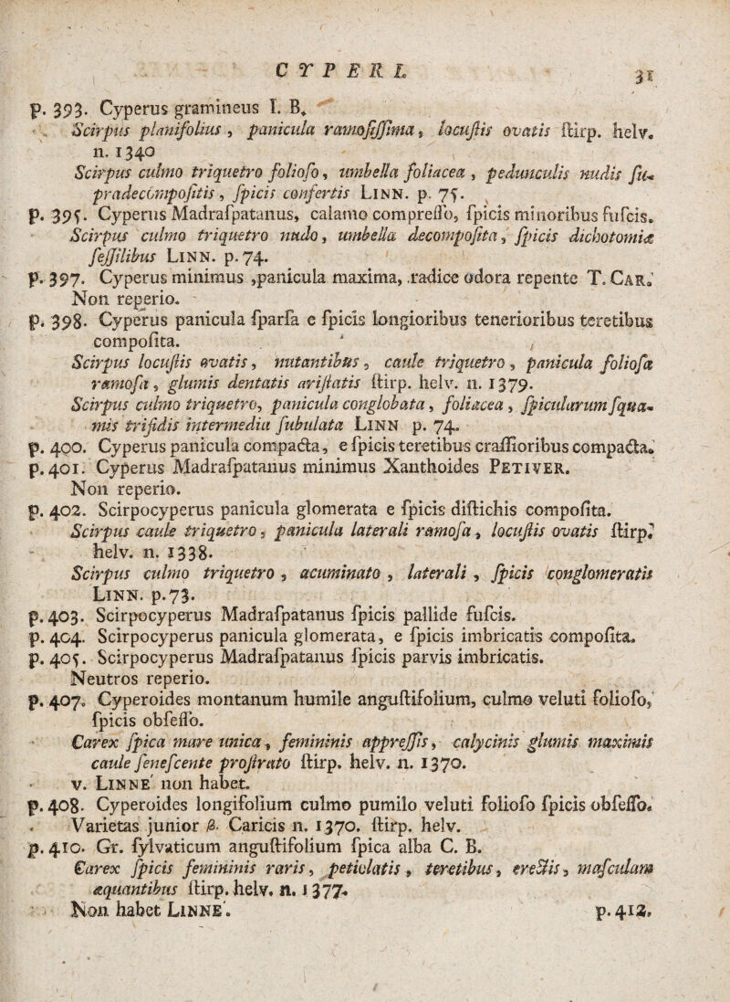 p. 393’ Cyperus gramineus I. B* Scirpus planifohus , panicula ratmfifjnm » hcufik ovatis ftirp. helv* n, 1340 ' y Scirpus culmo triquetro foliofo, umbella foliacea , pedunculis nudis ftu pradecompofitis , Jpicis confertis Linn. p. 75* p. 39^. Cyperus Madrafpatanus, calamo comprelio, fpicis minoribus fufcis. Scirpus culmo triquetro nudo , umbella decompofita , fpicis dichotomm fejjilihus Linn. p. 74. p. 397. Cyperus minimus ,panicula maxima, .radice odora repente T.Car* Non regerio. p. 398- Cyperus panicula fparfa e fpicis longioribus tenerioribus teretibus compofita. . * / Scirpus locuftis ovatis, nutantibus 3 caule triquetro , panicula foliofct ramofi s glumis dentatis arijlatis ftirp. helv. 11. 1379. Scirpus ctilmo triquetro, panicula conglobata, foliacea , fpicidarum fqna* mis trifidis intermedia fabulata Linn p. 74. p. 400. Cyperus panicula compada, e fpicis teretibus craffioribus compada* p. 401. Cyperus Madrafpatanus minimus Xanthoides Petiver. Non reperio. p, 402. Scirpocyperus panicula glomerata e fpicis diftichis eompofita. Scirpus caule triquetro, panicula laterali rmnofa , locujiis ovatis ftirp* helv. n. 1338* Scirpus culmo triquetro s acuminato , laterali, conglomeratis Linn. p.73. p. 403. Scirpocyperus Madrafpatanus fpicis pallide fufcis. p. 404. Scirpocyperus panicula glomerata, e fpicis imbricatis compolita* p. 405. Scirpocyperus Madrafpatanus fpicis parvis imbricatis. Neutros reperio. p. 407. Cyperoides montanum humile anguftifoiium, culmo veluti foliofo? fpicis obfeifo. Carex fpica mare unica, femininis appreffis, calycinis glumis maximis caule fenefcente proftrato ftirp. helv. n. 1370. v. Linn e' non habet. p. 408- Cyperoides longifolium culmo pumilo veluti foliofo fpicis obfelTo* Varietas junior Caricis n. 1370. ftirp. helv. jj. 410. Gr. fylvaticum anguftifoiium fpica alba C. B. Carex fpicis femininis raris, petiolatis 9 teretibus, ereUis 9 mafeidam aquantibus ftirp. helv* n. 1 377* Non habet LinneI p.41».