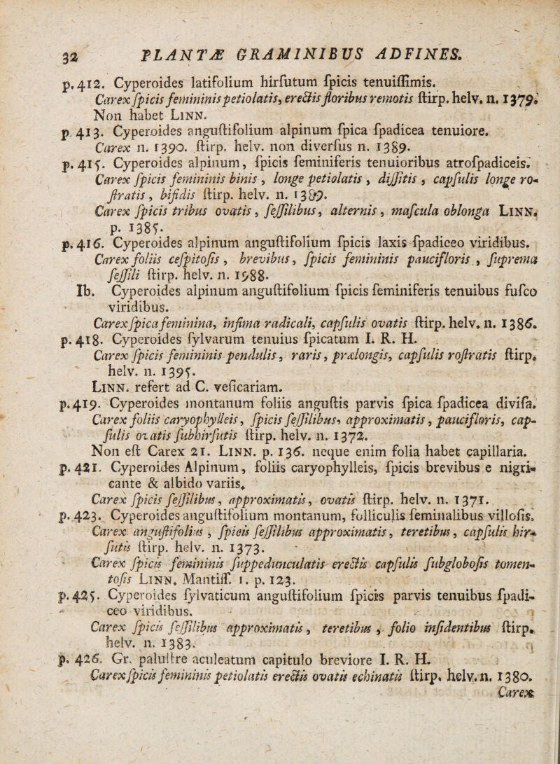 p, 412. Cyperaides latifolium hirfutum fpicis tenuiffimis. Carex fpicis femininis petiolatis, er effis floribus remotis ftirp. helv. n. I379» Non habet Linn. p.413. Cyperoides anguftifolium alpinum fpica fpadicea tenuiore. Carex n. 1390. .ftirp, helv. non diverfus n. 1389. p. 41 f. Cyperoides alpinum, fpicis feminiferis tenuioribus atrofpadiceis. Carex fpicis femininis binis , longe petiolatis , dijjitis , capfulis longe ro« firatis, bifidis ftirp. helv. n. r 389* Ctorra fpicis tribus ovatis, fejjilibus, alternis, mafcula oblonga Linn, p. 1385- p, 416. Cyperoides alpinum anguftifolium fpicis laxis -fpadiceo viridibus. Carex foliis cefpitofis , brevibus, /picri femininis pauciflorisfuprema fejjili ftirp. helv. n. 1988* - Ib. Cyperoides alpinum anguftifolium fpicis feminiferis tenuibus fufco viridibus. Carex fpica feminina, infima radie ali, capfulis ovatis ftirp. helv. n. 1386« p. 418. Cyperoides fylvarum tenuius fpicatum L R. H. Carex fpicis femininis pendulis, raris, praelongis, capfulis rofiratis ftirp® helv. n. 139G Linn. refert ad C. veficariam. p. 419. Cyperoides montanum foliis anguftis parvis fpica fpadicea divifa. Carex foliis caryophy Ileis, fpicis fejfilibttsi approximatis, paucif loris, cap« fidis ovatis JubhirJutis ftirp. helv. n. 1372. Non eft Carex 21. Linn. p. 136. neque enim folia habet capillaria. p. 421. Cyperoides Alpinum, foliis caryophylleis, fpicis brevibus e nigri* cante & albido variis* Carex fpicis fejjilibus, approximatis, ovatis ftirp. helv. 11. T371. j). 423. Cyperoides anguftifolium montanum, folliculis feminalibus villofisa Carex angufiifolm , fpicis fejjilibus approximatis, teretibus, capfulis hir* futis ftirp. helv. n. 1373. Carex fpicis femininis fuppedunculatis er effis capfulis Jubglobofis tomen* tofis Linn. MantilT. 1. p. 123. p. 425* Cyperoides lylvaticum anguftifolium fpicis parvis tenuibus fpadi- * ceo viridibus. Carex fpicis JeJJllibm approximatis, teretibus ,■ folio infidentibus ftirp* helv. 11, 1383. p» 426. Gr. paluftre aculeatum capitulo breviore I. R. H. Carex fpicis femininis petiolatis er effis ovatis echinatis ftirp, helv.n. 1380.