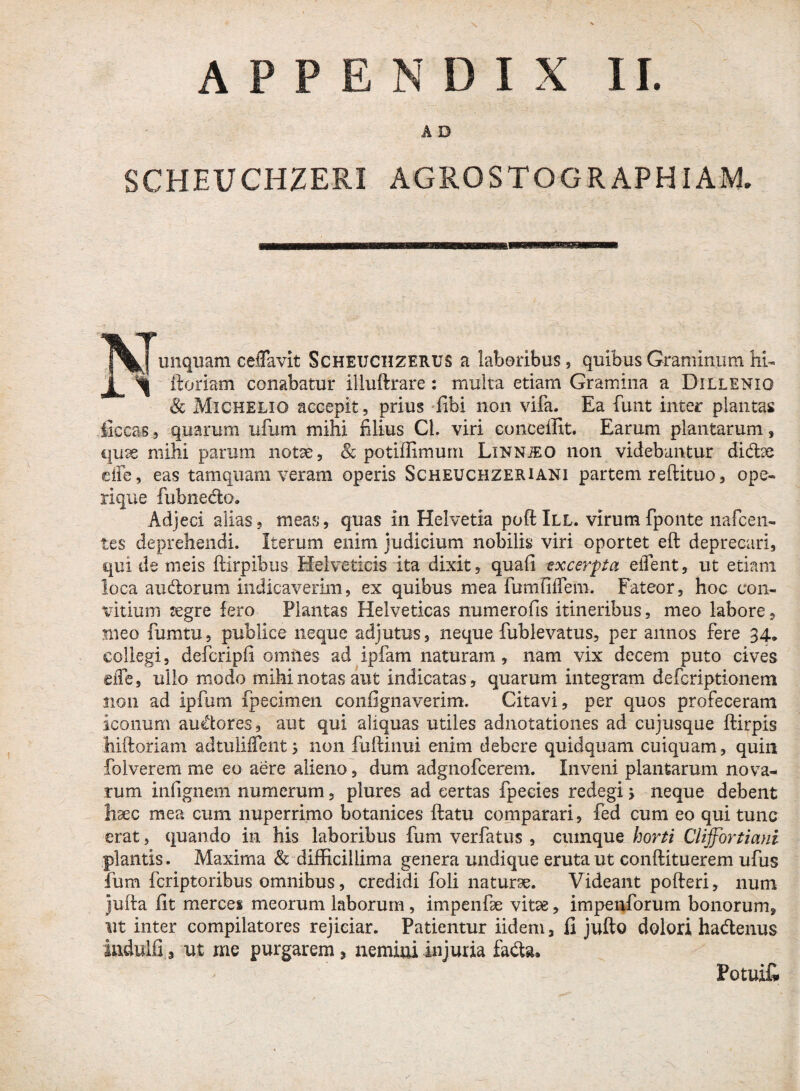 A D SCHEUCHZERI AGROSTOGRAPHIAM. unquam ceflavit Scheuchzerus a laboribus, quibus Graminum hi- i ^ ftoriam conabatur illuftrare: multa etiam Gramina a Dillenio & Michelio accepit, prius fibi non vifa. Ea funt inter plantas iiccas, quarum ufum mihi filius Cl. viri conceffit. Earum plantarum, quae mihi parum notae, & potiffimurn Linnjeo non videbuntur didtse efle, eas tamquam veram operis Scheuchzeriani partem reftituo, ope¬ rique fubnedo. Adjeci alias, meas, quas in Helvetia poftlLL. virum fponte nafcen¬ tes deprehendi. Iterum enim judicium nobilis viri oportet eft deprecari, qui de meis ftirpibus Helveticis ita dixit, quafi excerpta eiTent, ut etiam loca au&orum indicaverim, ex quibus mea fumfifTem. Fateor, hoc con- vitium aegre fero Plantas Helveticas numerofis itineribus, meo labore, meo fumtu, publice neque adjutus, neque fublevatus, per annos fere 34. collegi, defcripfi omnes ad ipfam naturam , nam vix decem puto cives sile, ullo modo mihi notas aut indicatas, quarum integram defcriptionem non ad ipfum fpecimen confignaverim. Citavi, per quos profeceram iconum audores, aut qui aliquas utiles adnotationes ad cujusque ftirpis hiftoriam adtulifTcnt > non fuftinui enim debere quidquam cuiquam, quili folverem me eo aere alieno, dum adgnofcerem. Inveni plantarum nova¬ rum infignem numerum, plures ad certas fpecies redegi > neque debent haec mea cum nuperrimo botanices ftatu comparari, fed cum eo qui tunc erat, quando in his laboribus fum verfatus , cumque horti Cliffortiani plantis. Maxima & difficillima genera undique eruta ut conftituerem ufus fum fcriptoribus omnibus, credidi foli naturae. Videant pofteri, num jufta fit merces meorum laborum, impenfie vitae, impenforum bonorum, nt inter compilatores rejiciar. Patientur iidem, fi jufto dolori ha&enus indulfi, ut me purgarem* nemini injuria fa&a. Potuit