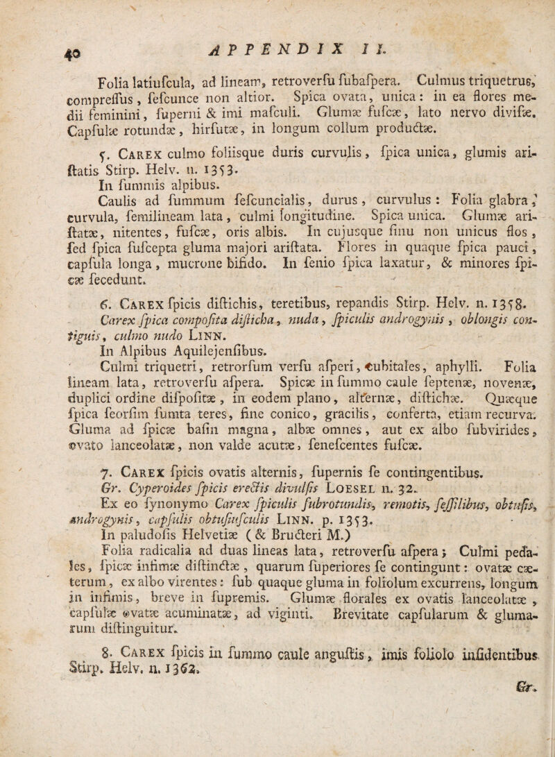 Folia latiufcula, ad lineam, retroverfu fubafpera. Culmus triquetrus, compreflus, fefcunce non altior. Spica ovata, unica: in ea flores me¬ dii feminini, fuperni & imi mafculi. Glumae fufcse, lato nervo divifie. Gapfulae rotundae, hirfutae, in longum collum produdtoe. Carex culmo foliisque duris curvulis, fpica unica, glumis ari- ftatis Stirp. Helv. n. 1353* In fummis alpibus. Caulis ad fummum fefcuncialis, durus , curvulus : Folia glabra eurvula, femilineam lata , culmi longitudine. Spica unica. Glumae ari- ftatae, nitentes, fufcae, oris albis. In cujusque finu non unicus flos , fed fpica fufcepta gluma majori ariftata. Flores in quaque fpica pauci, capfula longa, mucrone bifido. In fenio fpica laxatur, & minores fpi- cae fecedunt. 6. Carex fpicis diftichis, teretibus, repandis Stirp. Helv. n. 1358- Carex fpica compofita dijiicha, nuda, [piculis androgynis , oblongis con¬ tiguis , culmo nudo Linn. In Alpibus Aquilejenfibus. Culmi triquetri, retrorfum verfu afperi, Cubitales, aphylli. Folia lineam lata, retroverfu afpera. Spicae in fummo caule feptenae, novenae, duplici ordine difpofitae , in eodem plano, alfernae, diftichae. Quasque fpica feorfim fumta teres, fine conico, gracilis, conferta, etiam recurva. Gluma ad fpicae bafin magna, albae omnes, aut ex albo fubvirides, ovato lanceolatce, non valde acutae, fenefcentes fufcae. 7. Carex fpicis ovatis alternis, fupernis fe contingentibus. Gr. Cypero i des fpicis ere&is divulfis Loesel 11. 32., Ex eo fynonymo Carex [piculis fubrotundis> remotis, fejjllibus, oh tufis, Androgynis, capfidis obtufutfculis Linn. p. 1353,. In paludofis Helvetiae ( & Brudteri M.) Folia radicalia ad duas lineas lata, retroverfu afpera j Culmi peda¬ les, lpicsc infirme diftindae , quarum fuperiores fe contingunt: ovatae cae- terum, ex albo virentes: fub quaque gluma in foliolum excurrens, longum in infimis, breve in fupremis. Glumae florales ex ovatis lanceolatx , eapiulae ovatae acuminatae, ad vigintu Brevitate capfularum & gluma¬ rum diftinguitur. 8* Carex fpicis in fummo caule angufiis imis foliolo inficientibus