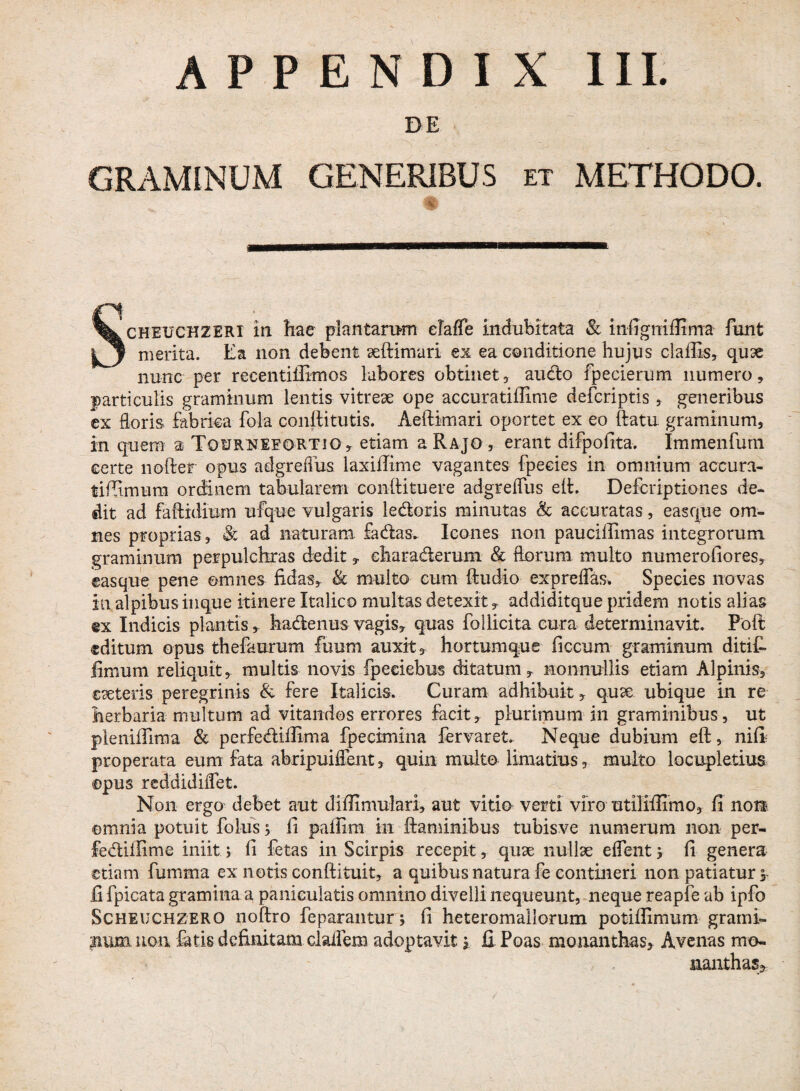 DE GRAMINUM GENERIBUS et METHODO. % Scheuchzeri in hac plantarum eTaffe indubitata & mfigtriflima funt merita. Ea non debent aeftimari ex ea conditione hujus clafiis, quse nunc per recentiffimos labores obtinet* audo fpederum numero, particulis graminum lentis vitreae ope accuratiflime defcriptis, generibus ex floris fabrica fola conftitutis. Aeflimari oportet ex eo flatu graminum, in quem a Tqurneeortjo * etiam a Rajo , erant difpofita. Immenfurn certe noder opus adgrefius laxiffime vagantes fpecies in omnium aceura- tifiimum ordinem tabularem conflituere adgrefliis eit. Defcriptiones de¬ dit ad faftidium ufque vulgaris ledoris minutas & accuratas, easque om¬ nes proprias, & ad naturam fadas.. Icones non pauciilimas integrorum graminum perpulchras dedit * eharaderum & florum multo numerofiores* easque pene omnes fidas* & multo cum ftudio expreffas. Species novas in alpibus inque itinere Italico multas detexit * addiditque pridem notis alias @x Indicis plantis,, hadenus vagis* quas follicita cura determinavit. Poft editum opus thefaurum fuurn auxit, hortumque ficcum graminum ditit limum reliquit, multis novis fpeeiebus ditatum* nonnullis etiam Alpinis, eaeteiis peregrinis & fere Italicis. Curam adhibuit * quae ubique in re herbaria multum ad vitandos errores facit* plurimum in graminibus, ut pieniffima & perfediffima fpecimina fervar et. Neque dubium efl, nifi properata eum fata abripuiffent, quin multo limatius 5 multo locupletius ©pus reddidiflet. Non ergo debet aut diffimulari, aut vitio verti viro utiliffimo, fi non ©mnia potuit folus; fi paffiffi in flaminibus tubisve numerum non per- fediifime iniit ; fi fetas in Scirpis recepit* quae nullae effent j fi genera etiam fumma ex notis conflituit* a quibus natura fe contineri non patiatur, fi fpicata gramina a paniculatis omnino divelli nequeunt, neque reapfe ab ipfo Scheughzero noflro feparantur; fi heteromallorum potifiimum grami- num non fatis definitam cladem adoptavit $ fi Poas monamhas, Avenas mo- nanthasj