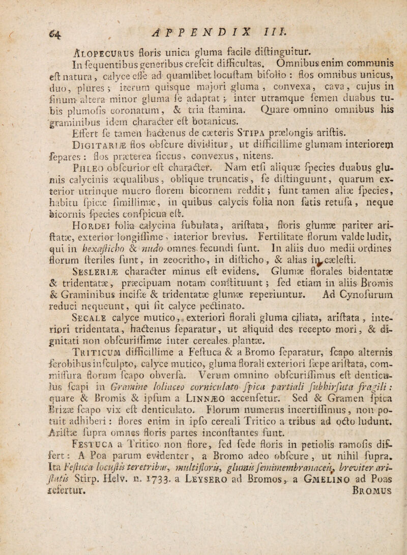 Alopecurus floris unica gluma facile diftinguitur. In fequentibus generibus crefcit difficultas* Omnibus enim communis eft natura, calyce die ad quamlibet locuftam bifolio : flos omnibus unicus, duo, plores ; iterum quisque majori gluma , convexa, cava, cujus in linum altera minor gluma le adaptat ; inter utramque femen duabus tu¬ bis plumofis coronatum, Sc tria flamina. Quare omnino omnibus his 'graminibus idem charader eft botanicus. Fffert fe tameii haclenus de caeteris Stipa praelongis aridis. Digitarije flos obfcure dividitur , ut difficillime glumam interioreiji fepares : flos praeterea ficcus > convexus, nitens. Fhleo obfcurior ed character. Nam etfi aliquae fpecies duabus glu¬ mis calycinis aequalibus, oblique truncatis, fe didinguunt, quarum ex¬ terior utrinque mucro florem bicornem reddit; funt tamen aliae fpecies, habitu fpicie fimillimoe, in quibus calycis folia non fatis retufa , neque bicornis fpecies eonfpicua eft. Hordei folia c.alyema fubulata, ariftata, floris glumae pariter ari- datoe, exterior longiffime , interior brevius. Fertilitate florum valde ludit, qui in hexcflicho & ?tudo omnes- fecundi funt. I11 aliis duo medii ordines florum fteriles funt, in zeocritho, in difticho, & alias ii^codefti. SESLERliE charader minus eft evidens* Glumae florales bidentatae & tridentatis, praecipuam notam conftituiint; fed etiam in aliis Brornis & Graminibus incifae & tridentatae glumae rep eduntur. A-d Cynofurum reduci nequeunt, qui Iit calyce pedinato. Secale calyce mutico, exteriori fiorali gluma ciliata, ariftata, inte¬ riori tridentata, hadenus feparatur, ut aliquid des recepto mori, & di¬ gnitati non obfcurillimae inter cereales plantae. Triticum difficillime a Feftuca & a Bromo feparatur, fcapo alternis ferobibus iufculpto, calyce mutico, gluma florali exteriori loepe ariftata, com- miflura floram fcapo obverfa. Verum omnino obfcuriffimus eft denticu¬ lus fcapi in Gramine■ loliaceo corniculato fpica partiali fubhirfuta fragili: quare & Bromis & ipfum a Linnjeo accenfetur. Sed & Gramen fpica Brizoe fcapo vix ed denticulato, Florum numerus incertiifinius, non po¬ tuit adhiberi: flores enim in ipfo cereali Tritico a tribus ad pdo ludunt. Ariftoe fupra omnes floris partes inconftantes funt. Festuca a Tritico non flore, fed fede floris in petiolis ramofis dif- fert: A Poa parum evidenter, a Bromo adeo obfcure , ut nihil fupra. Ita Feftuca locuflis teretribus, multifloris, glumis femimembranaceisbreviter ari- flatis Stirp. Helv. 1733« a Leyserg ad Bromos, a Gmelino ad Poas refertur. Bromus