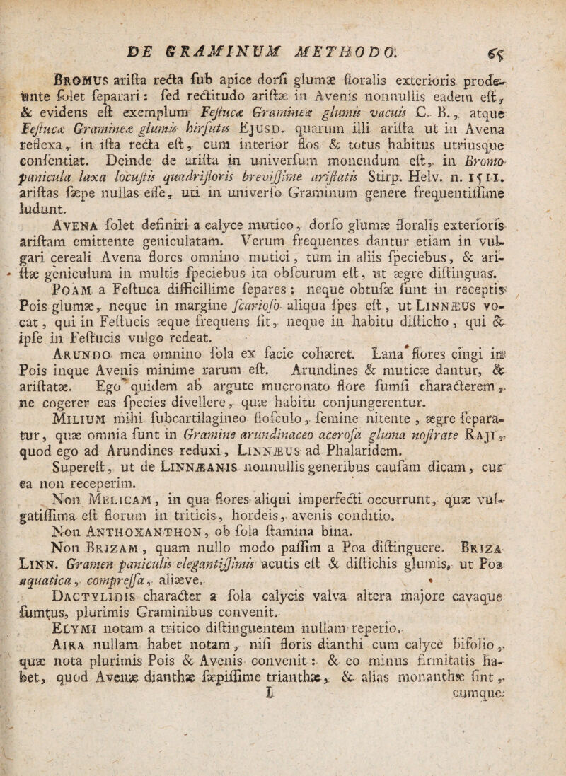 BrGMUS arifta reda fub apiee dorii glumae floralis exterioris prode- tante folet feparari: fed reditudo ariftae in Avenis nonnullis eadem eft* & evidens eft exemplum Fejiucd Gramine# glumis vacuis C, B.atque Fejtuccc Graminea glumis hir/ut is Ejusd. quarum illi arifta ut in Avena reflexa, in illa reda eft, cum interior flos Jk totus habitus utriusque eonfentiat. Deinde de arifta in univerfum monendum eftr in Bromo $ anicula laxa locujiis quadrijioris brevijjime arijiatis Stirp. Helv. n. ifil. ariftas ftepe nullas ede, uti in miiverfo Graminum genere frequentiiEme ludunt. Avena folet definiri a calyce mutico , dorfo glumas floralis exterioris ariftam emittente geniculatam. Verum frequentes dantur etiam in vuL gari cereali Avena flores omnino mutici, tum in aliis fpeciebus, & ari- ftse geniculum in multis fpeciebus ita obfcurum eft, ut aegre diftinguas. Poam a Feftuca difficillime fepares : neque obtufse funt in receptio Pois glumse, neque in margine fcariofo- aliqua fpes eft, utLiNNiEUS vo¬ cat, qui in Feftucis aeque frequens fit, neque in habitu difticho, qui St ipfe in Feftucis vulgo redeat. Arundo mea omnino fola ex facie cohxret. Lanaflores cingi im Pois inque Avenis minime rarum eft. Arundines & muticce dantur, & ariftatse. Ego* quidem ab argute mucronato flore fumfi eliaraderemy ne cogerer eas fpecies divellere, qux habitu conjungerentur. Milium mihi fubcartilagineo flofculofemine nitente , segre fepara- tur, quae omnia funt in Gramine arundinaceo acerofa gluma nojbate RajiV quod ego ad Arundines reduxi, Linnjeus ad Phalaridem. Supereft, ut de Linnjeanis nonnullis generibus caufam dicam, cur ea non receperim. Non Melicam , in qua flores aliqui imperfedi occurrunt, qux vuh- gatiffima eft florum in triticis, hordeis, avenis conditio. Non Anthoxanthon, ob fola ftamina bina. Non Brizam , quam nullo modo paffim a Poa diftinguere, Briza Linn. Gramen paniculis elegantijjimis acutis eft & diftichis glumis* ut Poa-* aquatica, compreffar alioeve. ♦ Dactylidis charader a fola calycis valva altera majore cavaque fumtus, plurimis Graminibus convenite ELymi notam a tritico diftinguentem nullam repedo^ Aira nullam habet notam, nili floris dianthi cimi calyce Bifolio*. quae nota plurimis Pois & Avenis convenit; & eo minus firmitatis ha- ket, quod Averne dianthae fcpiffime trianth» ,; &- alias monanthse fint ,r I cumque^