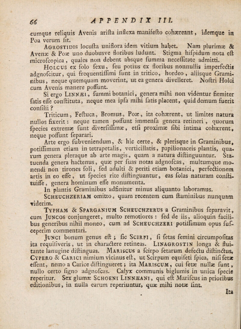 cumque reliquis Avenis arida inflexa manifefto cohaereant, idemque in Foa verum lit. Agrostidis locufta unifloraidem vitium habet. Nam plurimae tk Avenx & Pox uno duobusve floribus ludunt. Stigma hifpidum nota eft microfcopica, quales non debent absque fumma neceffitate admitti. Holcus ex folo fexu, feu potius ex floribus nonnullis impcrfeCtis adgnofcitur, qui frequentiffimi funt in tritico, hordeo, aliisque Grami¬ nibus , neque quemquam moverint, ut ea genera divelleret. Noftri Holci cum Avenis manere poffimt. Si ergo Linnjei , fummi botanici, genera mihi non videntur firmiter fatis efle conftituta, neque mea ipfa mihi fatis placent, quid demum fuerit eonfilii ? Triticum, Feftuca, Rromus, Poae, ita cohaerent, ut limites natura nullos fixerit: neque tamen poflunt immenfa genera retineri, quorum fpecies extremae funt diverfiffimae, etfi proximae fibi intima cohaerent, neque poflunt feparari. Arte ergo fubveniendum, & hic certe, & plerisquc in Graminibus, potiffimum etiam in tetrapetalis, verticillatis, papilionaceis plantis, qua¬ rum genera pleraque ab arte magis, quam a natura diftinguuntur. Sta¬ tuenda genera haCtenus, quae per fuas notas adgnofcas, multumque mo¬ nendi non tirones foli, fed adulti & periti etiam botanici, perfectionem artis in eo efle, ut fpecies rite diftinguantur, eas folas naturam canfti- tuiffe, genera hominum efle monumenta. In plantis Graminibus adfinitur minus aliquanto laboramus. Scheuchzeriam omitto, quam recentem cum flaminibus nunquam Tiderim. Typham & Sparganium Scheuchzerus a Graminibus feparavit, cum Juncos conjungeret, multo remotiores: fed de iis, alioquin facili¬ bus generibus nihil moneo, cum ad Scheuchzeri potiffimum opus fuf- ceperim commentari. Junci bonum genus eft ; iic Scirfi , fi fetas femini circumpofitas ita requifiveris, ut in charu&ere retineas. Linagrostin longa & flui¬ tante lanugine diftinguas. Mariscus a fcirpo fetarum defectu diftinCtus, Cypero & Carici nimium vicinus eft, ut Scirpum equifeti fpica, nifi fetae eflent, nemo a Carice diftingueret; ita Mariscum, cui fetae nullx funt, nullo certo figno adgnofcas. Calyx communis biglumis in unica fpecie reperitur. Sex glumx Schoeni Linnjeani, qui eft Marifcus in prioribus editionibus, in nulla earum reperiuntur, quae mihi notae iint. Ita