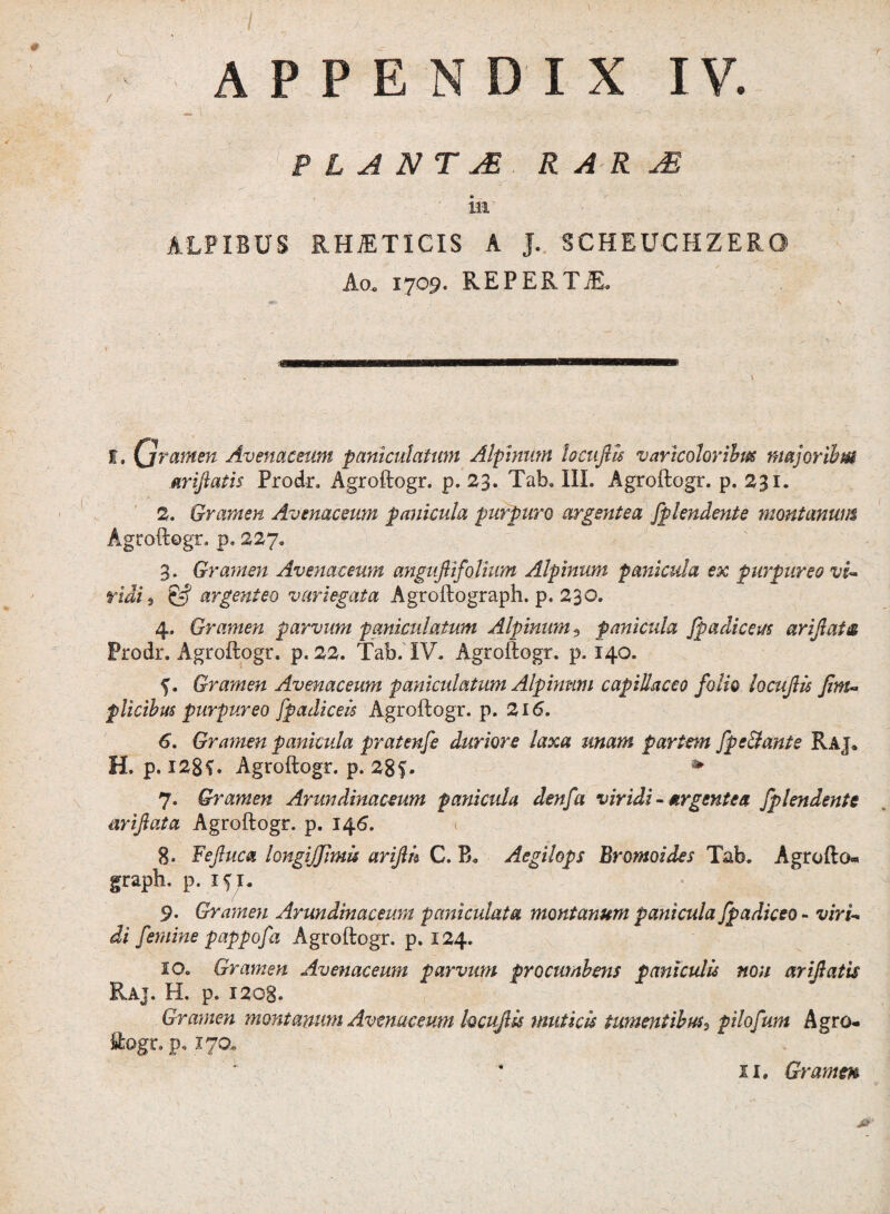 P L A N T jE R A R AS ia ALPIBUS RHiETICIS A J. SCHEUCHZERO Ao. 1709. REPERTjE. I. Qrarnen Avenaceum particulatum Alpinum locujlts varicohribus majoribus ariftatis Prodr. Agroftogr. p. 23. Tab. III. Agroftogr. p. 231. 2. Gramen Avenaceum panicula purpuro argentea fplendente montanum Agroftogr. p, 227. 3. Gramen Avenaceum anguftifotium Alpinum panicula ex purpureo vi~ ridi 9 & argenteo variegata Agroftograph. p. 230. 4. Gramen parvum paniculatum Alpinum 5 panicula fpadiceus arijlats Prodr. Agroftogr. p. 22. Tab. IV. Agroftogr. p. 140. 5. Gramen Avenaceum paniculatum Alpinum capillaceo folio locuJUs Jim- plicibus purpureo fpadiceis Agroftogr. p. 216. 6. Gramen panicula pratenfe duriore laxa unam partem fpe&ante Raj» H. p. 128V Agroftogr. p. 28f. * 7. Gramen Arundinaceum panicula denfa viridi - argentea fplendente nrijlata Agroftogr. p. 146. \ 8. Feftuca longijfimu arifih C. B. Aegilops Bromoides Tab. Agrofto* graph. p. 1^. 9. Gramen Arundinaceum pani culat a montanum panicula fpadiceo - viri-* di femine pappofa Agroftogr. p. 124. so. Gramen Avenaceum parvum procumbens paniculis non arijiatis Raj. H. p. 1208. Gramen montanum Avenaceum hcuflis muticis tumentibus, pilofum Agro* ftogr. p. i7Q*