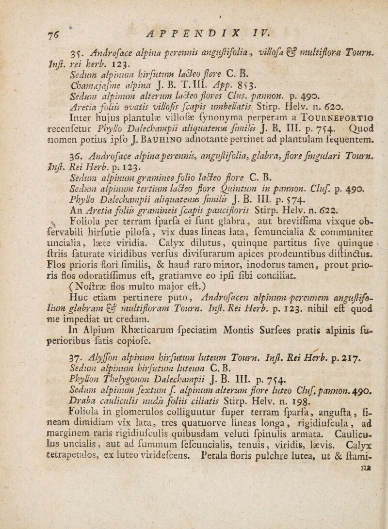 75 25. Androface alpina fer.pmis anguflifalia^ villofa & multiflora Tourn. Inft. rei herh. 123. Sedum alpinum hirfutum la&eo fore C. B. Chamctjafme alpina J. B. T. III. App. SS3- Sedum alphum alterum hui eo fores Cius, pannon. p. 490. Aret ia foliis ovatis villofis fcapis mnbellatis Stirp. Helv. 11. 620. Inter hujus plantuke vili ohe lynonyma perperam a Tourneforti© recenfetur Phyllo Dalechampii aliquatenus fimilis J. B* III. p. 754. Quod nomen potius ipfo J, Bauhino adnotante pertinet ad plantulam fequentem. 3 6. Androface alpina perennis*, anguftifolia, glabra, fore fimgulari Tourn. inft. Rei Herb. p. 123* Sedum alpinum gramineo folio la&eo fore C. B. Sedum alpinum tertium la&eo flore Qiiintum in pannon. Cluf. p. 490. Phyllo Dalechampii aliquatenus fimilis J. B. III. p. 574. An Aretia foliis gramineis fcapis paucifloris Stirp. Helv. n. 622. Foliola per terram fparfa ei funt glabra , aut breviffima vix que ob- fervabill hirfutie pilofa , vix duas lineas lata, femuncialia & communiter uncialia, laete viridia. Calyx dilutus, quinque partitus live quinque ftriis faturate viridibus verfus divifurarum apices prodeuntibus diftin&us.. Flos prioris flori fimilis, & haud raro minor, inodorus tamen , prout prio¬ ris flos odoratifitmus eft, gratiamve eo ipfi fibi conciliat. (Noftrae flos multo major eft.) Huc etiam pertinere puto, Androfacen alpinum perennem anguflifo- iium glabram & multifloram Tourn. Inft. Rei Herb. p. 123. nihil eft quod me impediat ut credam. In Alpium Rhaeticarum fpeciatim Montis Surfees pratis alpinis fu- penoribus fatis copiofe. 37. AlyJJon alpinum hirfutum luteum Tourn. Inft. Rei Herb. p. 217. Sedum alpinum hirfutum luteum C. B. Phyllon Thelygonon Dalechampii J. B. III. p. 7^4. Sedum alpinum fextum f. alpinum alterum flore luteo Cluf pannon. 490, Draba cauliculis nudis foliis ciliatis Stirp. Helv. n. 198. Foliola in glomerulos colliguntur fuper terram fparfa , angufta , li¬ neam dimidiam vix lata , tres quatuorve lineas longa, rigidiufcula, ad marginem raris rigidiufculis quibusdam veluti fpinulis armata. Caulicu¬ lus uncialis, aut ad fumnium fefcuncialis, tenuis, viridis, laevis. Calyx tetrapetalos, ex luteo viridefcens. Petala floris pulchre lutea, ut & ftami-