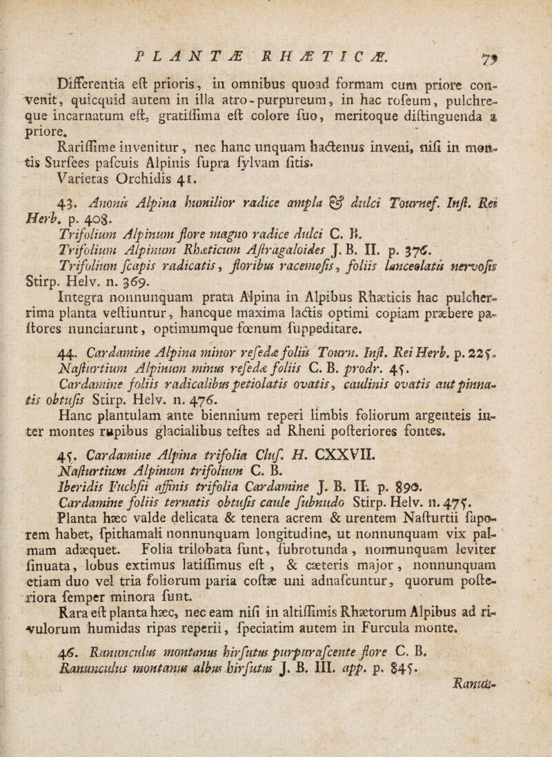Differentia eft prioris , in omnibus quoad formam cum priore con¬ venit, quicquid autem in illa atro-purpureum, in hac rofeum, pulchre- que incarnatum eft, gratiffima eft colore fuo, meritoque diftinguenda % priore* Rariftime invenitur, nec hanc unquam hadenus inveni, nili in moli¬ tis Surfees pafcuis Alpinis fupra fylvarn litis. Varietas Orchidis 41. 43. Amnis Alpina humilior radice ampla & dulci Tournef. Injl. Rei Herh* p. 403. Trifolium Alpinum fiore magno radice dulci C. B. Trifolium Alpinum Rhaticum Aflragaloides J. B. II. p. 376. Trifolium fcapis radicatis, floribus racemo fis 5 foliis Imcedatis nervofis Stirp. Helv. n. 369. Integra nonnunquam prata Alpina in Alpibus Rhaetlcis hac pulcher¬ rima planta velliuntur, haneque maxima ladis optimi copiam praebere pa- itores nunciarunt, optimumque foenum fuppeditare. 44. Cardamine Alpina minor refeda foliis Tourn. Infl, ReiHerb. p. 22 f* Naflurtium Alpinum minus refeda foliis C. B. prodr. 4^. Cardamine foliis radicalibus peiiolatis ovatis9 caulinis ovatis aut pinna* iis obtufis Stirp. Helv. n. 476. Hanc plantulam ante biennium reperl limbis foliorum argenteis in¬ ter montes rupibus glacialibus teftes ad Rheni po{feriores fontes» 4f. Cardamine Alpina trifolia Clufl H. CXXVIL Naflurtium Alpinum trifolium C. B. Iberidis Fuchfii affinis trifolia Cardamine J. B. II. p. 890. Cardamine foliis ternatis obtufis caule fubnudo Stirp. Helv. 11.475'. Planta hsec valde delicata & tenera acrem & urentem Nalfurtii fapo- rem habet, fpithamali nonnunquam longitudine, ut nonnunquam vix pal¬ mam adaequet. Folia trilobata funt, fabrotunda , nonnunquam leviter finuata, lobus extimus latiftimus eft , & caeteris major, nonnunquam etiam duo vel tria foliorum paria coffoe uni adnafeuntur, quorum pofle¬ xiora femper minora funt. Rara eft planta hsec, nec eam nifi in alt-ifEmis Rhsetorum Alpibus ad ri¬ vulorum humidas ripas reperii, fpeciarim autem in Furcula monte» 46. Ranunculus montanus hirfutus purpurafcente flore C. B» Ranunculus montanus albus hirfutus J. B. III. m- p- ?4f. Ramis*