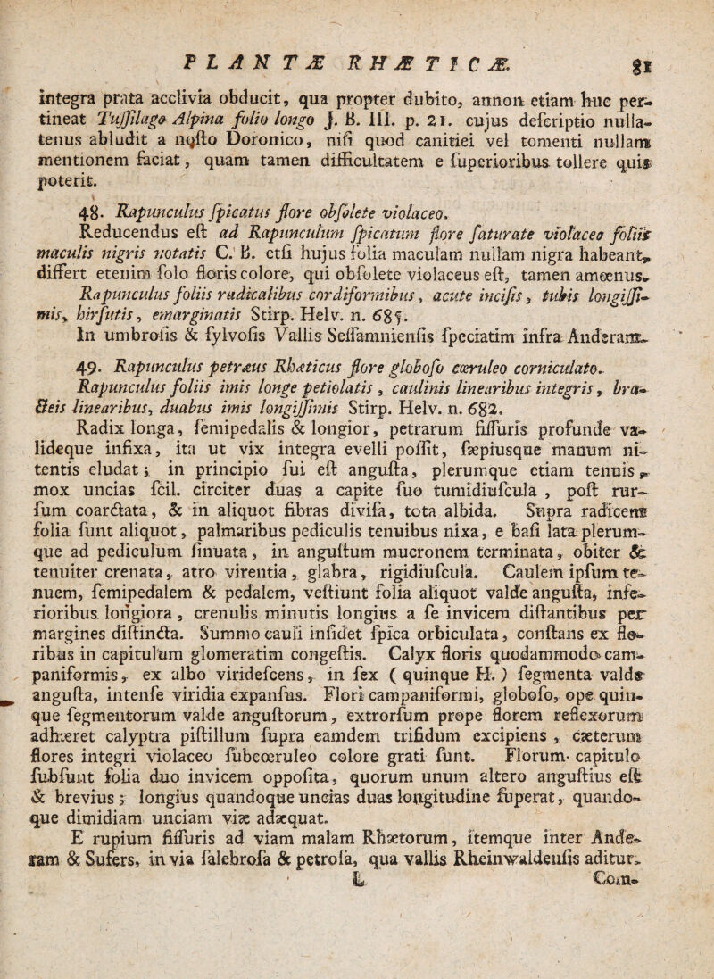 integra prata acclivia obducit, qua propter dubito, annon etiam huc per¬ tineat Tujjilago Alpina folio longo j. B. 111. p. 2i. cujus deferiptio nulla¬ tenus abludit a nqfto Doronico, nift quod canitiei vel tomenti nullam mentionem faciat, quam tamen difficultatem e fiiperioribus tollere qui& poterit. 48. Rapimculus J-picatus flore oh f olet e violaceo. Reducendus eft ad Rapuncuhim fpicatmn flore faturate violaceo foliis maculis nigris notatis C. B. etfi hujus folia maculam nullam nigra habeant?, differt etenim folo floris colore, qui obfolete violaceus eft, tamen amoenus- Rapimculus foliis rudkalibus cordiformibus, acute incifis, tubis longijfi- misy hirfutis, emarginatis Stirp. Helv. n. 68 f. In umbrofis & fylvofis Vallis Seffa-mnienfis fpeciatim infra Anderam- 49* Rapimculus petr&us Rheeticus flore globofo coeruleo corniculato. Rapunculus foliis imis longe petielatis % caulinis linearibus integris , bnI® Beis linearibusy duabus imis longijfimis Stirp. Helv. n. 682. Radix longa, femipedalis & longior, petrarum jfiffuris profunde va- lideque infixa, ita ut vix integra evelli poffit, ftepiusque manum ni¬ tentis eludat i in principio fui eft angufta, plerumque etiam tenuis ** mox uncias fcil. circiter duas a capite fuo tumidiufcula , poft rur- fum coar&ata, & in aliquot fibras divifa, tota albida. Supra radicent folia funt aliquot, palmaribus pediculis tenuibus nixa, e Bafi lata plerum¬ que ad pediculum finuata, in anguftum mucronem terminata y obiter tenuiter crenata, atro virentia, glabra, rigidiufcula. Caulem ipfum te¬ nuem, femipedalem & pedalem, veftiunt folia aliquot valde angufta, infe¬ rioribus longiora , crenulis minutis longius a fe invicem diftantibus per margines diftin&a. Summo cauli infidet fpica orbiculata, conftans ex flo¬ ribus in capitulum glomeratim congeftis. Calyx floris quodammodo* cam- paniformisex albo viridefcens, in fex ( quinque H.) fegmenta valde angufta, intenfe viridia expanfus. Flori campaniformi, globofo, ope quin¬ que Tegmentorum valde anguftorum, extrorfum prope florem reflexorum* adhieret calyptra piftillum fupra eamdem trifidum excipiens , csetcrum flores integri violaceo fubeoeruleo colore grati funt. Florum- capitulo fubfunt folia duo invicem oppofita, quorum unum altero anguftius eft & brevius s longius quandoque uncias duas longitudine fuperat, quando*» que dimidiam unciam vi^s adaequat. E rupium fiffuris ad viam malam Rhetorum, itemque inter Ande- ram & Sufers, in via falebrofa & petrofa, qua vallis Rheinwideufis aditur> i