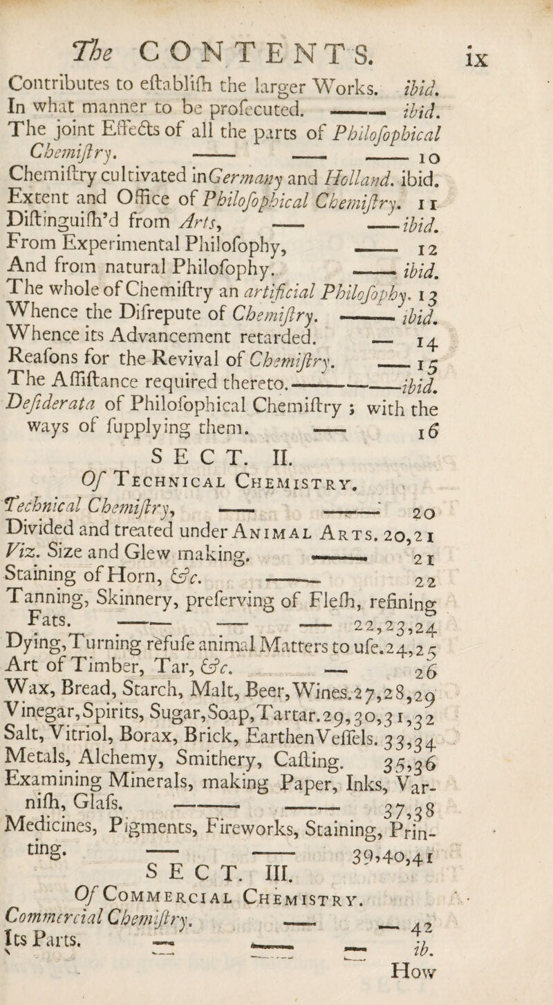 Contributes to eftablifh the larger Works, ibid. In what manner to be profecuted.-ibid. The joint Effefts of all the parts o{Pbilofopbical Chemiftry. - -- ___ |Q Chemiftry cultivated i^Germany and Holland, ibid. Extent and Office of Pbilofopbical Cbemiflry. 11 Diftinguifh’d from Arts, ~— From Experimental Philofophy, _— 12 And from natural Philofophy. ._ibid. The whole of Chemiftry an artificial Philofophy. 13 Whence the Difrepute of Chemiftry. --—ibid. Whence its Advancement retarded. _ 14 Reaions for the Revival of Chemiftry. - j 3 The Afiiftance required thereto.—-.{bid. Defiderata of Philofophical Chemiftry ; with the ways of fupplying them. -- SECT. II. Of Techn ical Chemistry. Technical Chemiftry, - -- ; 2Q Divided and treated under Animal Arts. 20,21 Viz. Size and Glew making. — 21 Staining of Horn, &c. ° -— 22 Tanning, Skinnery, preferring of Flefh, refining Fats. ■-— -— ^ - 22,23,24 Dying,Turning r^fufe animal Matters to ufe.24,2 3 Art of Timber, Tar, &c. _ 26 Wax, Bread, Starch, Malt, Beer,Wines.a7,28,29 Vinegar, Spirits, Sugar,Soap,Tartar. 29,30,31,32 Salt, Vitriol, Borax, Brick, EarthenVefTels. 33,34 Metals, Alchemy, Smithery, Calling. 35,16 Examining Minerals, making Paper, Inks, Var- nifh, Glafs. -- _1_ 37*8 Medicines, Pigments, Fireworks, Staining, Prin- nng. — -- 39,40,41 SECT. III. Of Commercial Chemistry. Commercial Chemiftry, — _ IcsRirts. — — — ^ Flow