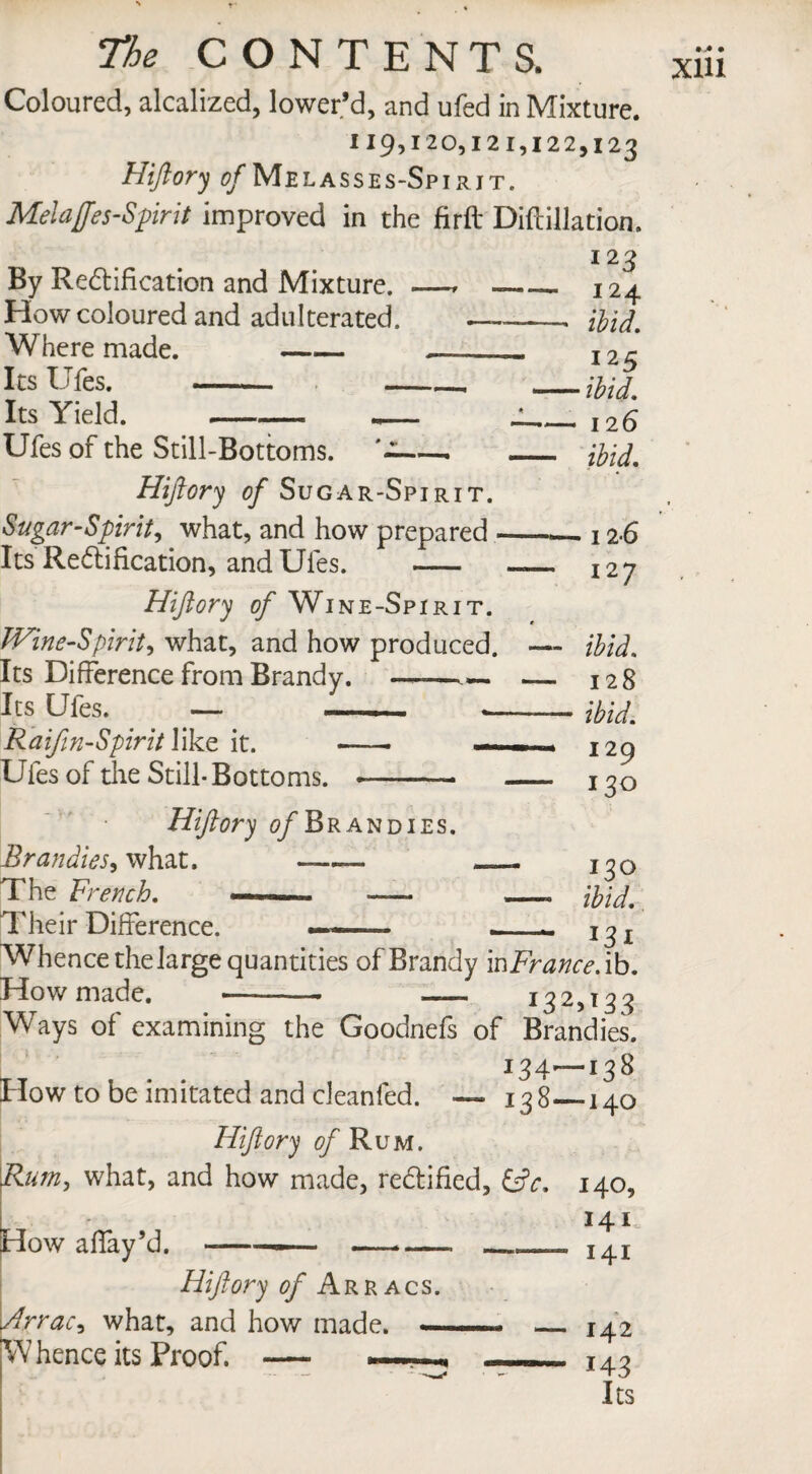 Coloured, alcalized, lower’d, and ufed in Mixture. 119,120,121,122,123 Hiftory 0/Melasses-Spirjt. Melaffes-Spirit improved in the firft Diftillation. 123 By Rectification and Mixture. —, «- How coloured and adulterated. —- Where made. -_ Its Ufes. - -- Its Yield. --- - < _ Hiftory of Sugar-Spirit. Sugar-Spirit, what, and how prepared - Its Rectification, and Ufes. - Hiftory of Wine-Spirit. Wine-Spirit, what, and how produced. Its Difference from Brandy. —— — Its Ufes. — -—«— Raifm-Spirit like it. — —. Ufes of the Still- Bottoms. -—- Hiftory of Brandies. Brandies, what. -—- — The French. ——■ -—- Their Difference. 124 ibid. 125 ■ ibid. 126 ibid. • 12*6 127 ibid. 128 ibid. 129 130 i?° ibid. *3i Whence the large quantities of Brandy inFrance.ib. How made. -— — 132,13 3 Ways of examining the Goodnefs of Brandies. 134—138 How to be imitated and cleanfed. — 138—140 Hiftory <?/ Rum. Rum, what, and how made, rectified, &c. How affay’d. --* — Hiftory of Arracs. Arrac, what, and how made. — Whence its Proof. — — 140, 141 141 142 143 Its