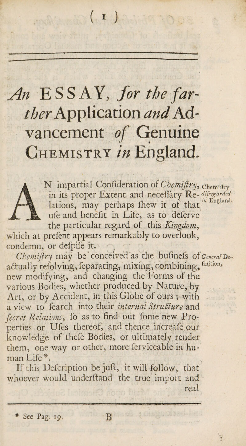 An ESSAY, for the far¬ ther Application and Ad¬ vancement of Genuine 9 Chemistry in England. AN impartial Confideration of Chemijlry, chemiftry in its proper Extent and neceftary Re- diRegarded lations, may perhaps fhew it of thatm England’ ufe and benefit in Life, as to deferve the particular regard of this Kingdom, which at prefent appears remarkably to overlook, condemn, or defpife it. Chemiftry may be conceived as the bufinefs ofcw^/De- adtually revolving, feparating, mixing, combining,finition* new modifying, and changing the Forms of the various Bodies, whether produced by Nature, by Art, or by Accident, in this Globe of ours ; with a view to fearch into their internal Structure and fecret Relations, lo as to find out fome new Pro¬ perties or Ufes thereof, and thence increafe our knowledge of thefe Bodies, or ultimately render them, one way or other, more ferviceable in hu¬ man Life*. If this Defcription be juft, it will follow, that whoever would underftand the true import and real * See Pag, 19. B