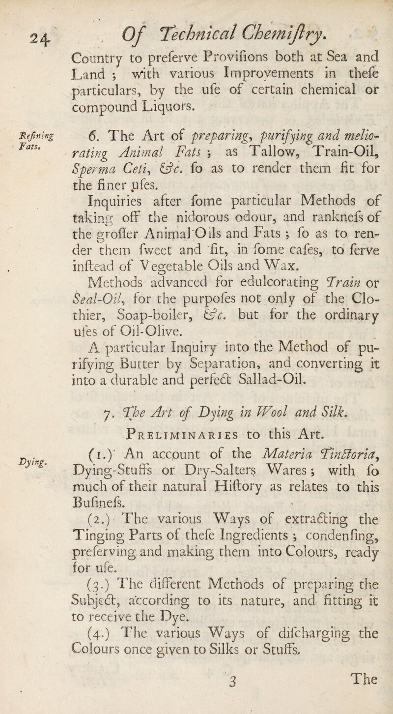 Refining Fats* Dying. . . Of [Technical Chemifiry. Country to preferve Provifions both at Sea and Land ; with various Improvements in thefe particulars, by the ufe of certain chemical or compound Liquors. 6. The Art of preparing, purifying and melio¬ rating Animal Fats \ as Tallow, Train-OiL, Sperma Cell, &-c. fo as to render them fit for the finer pfes. Inquiries after fome particular Methods of taking; off the nidorous odour, and ranknefs of the oroiler Animal'Oils and Fats ; fo as to ren- o der them fweet and fit, in fome cafes, to ferve inftead of V egetable Oils and Wax. Methods advanced for edulcorating Train or Seal-Oil, for the purpofes not only of the Clo¬ thier, Soap-boiler, &c. but for the ordinary ufes of Oil-Olive. A particular Inquiry into the Method of pu¬ rifying Butter by Separation, and converting it into a durable and per fed; Sallad-Oil. 7. The Art of Dying in Wool and Silk. Preliminaries to this Art. (1.) An account of the Materia Trattoria, Dying-Stuffs or Dry-Salters Wares ; with fo much of their natural Hiftory as relates to this Bufinefs. (2.) The various Ways of extraddng the Tinging Parts of thefe Ingredients ; condenfing, preferving and making them into Colours, ready for ufe. (3.) The different Methods of preparing the Subjed:, according to its nature, and fitting it to receive the Dye. (4.) The various Ways of difcharging the Colours once given to Silks or Stuffs,
